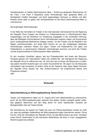 3

Verhaltenskodex im Gebiet Ostchinesisches Meer – Einführung geeigneter Mechanismen für
die Track I und Track II Gespräche sowie Verhandlungen über geeignete Mittel, um
Streitigkeiten friedlich beizulegen und damit gegenseitiges Vertrauen zu stärken und allen
Parteien Anreiz dafür zu geben, den Verhaltenskodex für den Raum Ostchinesisches Meer zu
unterzeichnen.

Die langfristigen Zielvorstellungen:

In der Rolle des Vermittlers für Frieden in der internationalen Gemeinschaft hat die Regierung
der Republik China (Taiwan) die Initiative zur Friedenssicherung im Ostchinesischen Meer
vorgeschlagen und die Richtlinien zur Umsetzung vorgegeben in der ernsthaften Hoffnung,
dass alle Beteiligten Konfrontationen durch Verhandlungen ersetzen mögen und Kontroversen
durch vorübergehende Maßnahmen beilegen werden, um den Frieden und die Stabilität in der
Region aufrechtzuerhalten. Auf lange Sicht können wir von den dreigleisigen bilateralen
Verhandlungen (zwischen Taiwan und Japan, Taiwan und Festlandchina und Japan und
Festlandchina) zu gemeinsamen trilateralen Verhandlungen kommen und somit den Frieden
und die Zusammenarbeit im Ostchinesischen Meer realisieren.

Zu den neuesten Vorstößen Japans, das laut Presseberichten drei Inseln des Diaoyutai-
Archipels gekauft und “nationalisiert“ haben soll, erklärte Ma, “der Standpunkt der Regierung
der Republik China ist vollkommen klar, wir sind nach wie vor bereit, die Ressourcen zu teilen,
was jedoch keinerlei Auswirkungen auf unsere Souveränität hat. Ob Japan nun die Diaoyutais
nationalisiert’ oder privatisiert, es ändert nichts an der Tatsache, dass Japan illegal Territorien
der Republik China besetzt hat. Das Außenministerium hat entsprechend bereits eine
Protestnote verfasst.“
(eB)




                                           Wirtschaft



Absichtserklärung zu Währungsbeziehung Taiwan/China

Taiwan und Festlandchina haben am 31. August 2012 eine Absichtserklärung unterzeichnet,
durch die die Währungsbeziehungen zwischen den beiden Ländern geregelt werden sollen.
Das geplante Abkommen soll den Weg ebnen für einen bedeutenden Zuwachs bei
Bankgeschäften über die Taiwan-Straße.

Die Vereinbarung, die sowohl von Taipeh als auch von Peking beschlossen worden ist, sieht
vor, dass die jeweiligen Geldinstitute die Währungsabrechnungen übernehmen werden. Perng
Fai-nan, Chef der Zentralbank der Republik China, hat das Memorandum als einen “wichtigen
ersten Schritt“ beschrieben für die heimischen Geldinstitute, die einen in Yuan* angegebenen
Abrechnungsservice anbieten.




                                                         TAIWAN AKTUELL Nr. 553 15.09.12
 