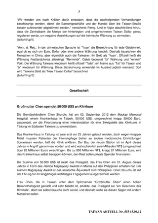 5

“Wir werden uns nach Kräften dafür einsetzen, dass die nachfolgenden Verhandlungen
beschleunigt werden, damit die Bankengeschäfte und der Handel über die Taiwan-Straße
besser aufeinander abgestimmt werden,“ versicherte Perng. Und er fügte abschließend hinzu,
dass die Zentralbank die Menge der hinterlegten und umgerechneten Taiwan Dollar genau
regulieren werde, um negative Auswirkungen auf die heimische Währung zu vermeiden.
(taito/rti/cp/tt)

*Anm. d. Red.: In der chinesischen Sprache ist “Yuan“ die Bezeichnung für jede Geldeinheit,
egal ob es sich um Euro, Dollar oder eine andere Währung handelt. Deshalb bezeichnen die
Menschen in China, aber eigentlich auch die Taiwaner, ihr Geld als “Yuan“. Offiziell heißt die
Währung Festlandchinas allerdings "Renminbi". Dabei bedeutet "bi" Währung und "renmin"
Volk. Die Währung Taiwans wiederum heißt offiziell “Taibi“, ein Name aus “Tai“ für Taiwan und
“bi“ wiederum für Währung. Diese Bezeichnung verwendet im Ausland jedoch niemand. Dort
wird Taiwans Geld als “New Taiwan Dollar“ bezeichnet.
(taito/rti/cp/tt)




                                       Gesellschaft




Großmutter Chen spendet 50 000 US$ an Klinikum

Die Gemüsehändlerin Chen Shu-chu hat am 03. September 2012 dem Mackay Memorial
Hospital, einem Krankenhaus in Taipeh, 50 000 US$, umgerechnet knapp 39 000 Euro,
gespendet, um die Finanzierung einer Intensivstation für eine Zweigstelle des Klinikums in
Taitung im Südosten Taiwans zu unterstützen.

Das Krankenhaus in Taitung ist zwar erst vor 25 Jahren gebaut worden, doch wegen knapper
Mittel mussten Patienten der Intensivpflege bisher an andere medizinische Einrichtungen
überwiesen werden, ließ die Klinik erklären. Der Bau der neuen Station ist im April dieses
Jahres in Angriff genommen worden und wird wahrscheinlich eine Milliarden NT$ (umgerechnet
über 26 Millionen Euro) verschlingen. Bis zu 800 Millionen NT$, knapp 21 Millionen Euro, wird
das Krankenhaus selbst berappen können, den Rest sollen private Spender finanzieren.

Die Summe von 50 000 US$ ist exakt das Preisgeld, das Frau Chen am 31. August dieses
Jahres in Form des Ramon Magsaysay Awards in Manila auf den Philippinen erhalten hat. Der
Ramon Magsaysay Award ist das asiatische Äquivalent zum Nobelpreis. Chen Shu-chu ist mit
der Ehrung für ihr langjähriges wohltätiges Engagement ausgezeichnet worden.

Frau Chen, die in Taiwan unter dem Spitznamen “Großmutter Chen“ einen hohen
Bekanntheitsgrad genießt und sehr beliebt ist, erklärte, das Preisgeld sei “ein Geschenk des
Himmels“, doch sie selbst brauche nicht soviel, und deshalb wolle sie diesen Segen mit andern
Menschen teilen.




                                                      TAIWAN AKTUELL Nr. 553 15.09.12
 