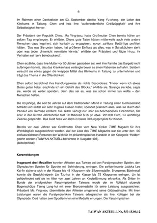 6

Im Rahmen einer Dankesfeier am 03. September dankte Yang Yu-cheng, der Leiter des
Klinikums in Taitung, Chen und hob ihre “außerordentliche Großzügigkeit“ und ihre
Selbstlosigkeit hervor.

Der Präsident der Republik China, Ma Ying-jeou, hatte Großmutter Chen bereits früher am
selben Tag empfangen. Er erklärte, Chens gute Taten hätten mittlerweile auch viele andere
Menschen dazu inspiriert, sich karitativ zu engagieren, wovon zahllose Bedürftige profitiert
hätten. “Das was Sie getan haben, hat größeren Einfluss als alles, was in Schulbüchern steht
oder was jeder Unterricht vermitteln könnte,“ erklärte der Präsident und fügte hinzu, ihr
Verhalten sei “sehr beindruckend“.

Chen erzählte, dass ihre Mutter vor 50 Jahren gestorben sei, weil ihre Familie das Bargeld nicht
aufbringen konnte, das das Krankenhaus verlangte bevor es einen Patienten aufnahm. Seitdem
versucht sie etwas gegen die knappen Mittel des Klinikums in Taitung zu unternehmen und
trägt das Thema in die Öffentlichkeit.

Chen selbst bezeichnet ihre Handlungsweise als nichts Besonderes: “Immer wenn ich etwas
Gutes getan habe, empfinde ich ein Gefühl des Glücks,“ erklärte sie. Solange sie lebe, sagte
sie, werde sie weiter spenden, denn das sei es, was sie schon immer tun wollte – den
Menschen helfen.

Die 63-jährige, die seit 50 Jahren auf dem traditionellen Markt in Taitung einen Gemüsestand
betreibt und selbst ein sehr frugales Dasein fristet, spendet praktisch alles, was sie durch den
Verkauf von Gemüse verdient. Sie selbst verfügt nur über ein bescheidenes Einkommen, hat
aber in den letzten Jahrzehnten fast 10 Millionen NT$ (in etwa 261 000 Euro) für wohltätige
Zwecke gespendet. Das Geld floss vor allem in lokale Bildungsprojekte für Kinder.

Bereits vor zwei Jahren war Großmutter Chen vom New Yorker TIME Magazin für ihre
Wohltätigkeit ausgezeichnet worden. Auf der Liste des TIME Magazins war sie unter den 100
einflussreichsten Personen der Welt für ihr philanthropisches Handeln in der Kategorie “Helden“
geehrt worden (TAIWAN AKTUELL berichtete in Ausgabe 498).
(taito/cp/fotai)



Kurzmeldungen

Insgesamt drei Medaillen konnten Athleten aus Taiwan bei den Paralympischen Spielen, den
Olympischen Spielen für Sportler mit Behinderung, erringen. Die sehbehinderte Judoka Lee
Kai-lin sicherte sich in der Klasse bis 48 Kilogramm die Silbermedaille. Bronzenes Edelmetall
konnte die Gewichtheberin Lin Tzu-hui in der Klasse bis 75 Kilogramm erringen. Lin ist
gehbehindert seit sie im Alter von zwei Jahren an Kinderlähmung erkrankte. Als Dritter im
Bunde der erfolgreichen Paralympioniken Taiwans wurde der im Rollstuhl sitzende
Bogenschütze Tseng Lung-hui mit einer Bronzemedaille für seine Leistung ausgezeichnet.
Präsident Ma Ying-jeou übermittelte den Athleten umgehend seine Glückwünsche. Mit ihren
Leistungen waren die Paralympioniken Taiwans erfolgreicher als ihre Kollegen bei der
Olympiade. Dort hatten zwei Sportlerinnen eine Medaille errungen. Die Paralympischen



                                                       TAIWAN AKTUELL Nr. 553 15.09.12
 