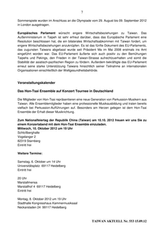 7

Sommerspiele wurden im Anschluss an die Olympiade vom 29. August bis 09. September 2012
in London ausgetragen.

Europäisches Parlament wünscht engere Wirtschaftsbeziehungen zu Taiwan. Das
Außenministerium in Taipeh ist sehr erfreut darüber, dass das Europäische Parlament eine
Resolution beschlossen hat, die ein bilaterales Wirtschaftsabkommen mit Taiwan fordert, um
engere Wirtschaftsbeziehungen anzuknüpfen. Es ist das fünfte Dokument des EU-Parlaments,
das zugunsten Taiwans abgefasst wurde seit Präsident Ma im Mai 2008 erstmals ins Amt
eingeführt worden war. Das EU-Parlament äußerte sich auch positiv zu den Bemühungen
Taipehs und Pekings, den Frieden in der Taiwan-Strasse aufrechtzuerhalten und somit die
Stabilität der asiatisch-pazifischen Region zu fördern. Außerdem bekräftigte das EU-Parlament
erneut seine starke Unterstützung Taiwans hinsichtlich seiner Teilnahme an internationalen
Organisationen einschließlich der Weltgesundheitsbehörde.



Veranstaltungskalender

Das Hon-Tsai Ensemble auf Konzert Tournee in Deutschland

Die Mitglieder von Hon-Tsai repräsentieren eine neue Generation von Perkussion-Musikern aus
Taiwan. Alle Ensemblemitglieder haben eine professionelle Musikausbildung und traten bereits
vielfach bei Perkussion-Aufführungen auf. Besonders am Herzen gelegen ist dem Hon-Tsai
Ensemble der Erhalt dieser Musikrichtung.

Zum Nationalfeiertag der Republik China (Taiwan) am 10.10. 2012 freuen wir uns Sie zu
einem Konzertabend mit dem Hon-Tsai Ensemble einzuladen.
Mittwoch, 10. Oktober 2012 um 19 Uhr
Schloßberghalle
Vogelanger 2
82319 Starnberg
Eintritt frei

Weitere Termine:

Samstag, 6. Oktober um 14 Uhr
Universitätsplatz 69117 Heidelberg
Eintritt frei

20 Uhr
Marstallmensa
Marstallhof 4 69117 Heidelberg
Eintritt frei

Montag, 8. Oktober 2012 um 19 Uhr
Stadthalle Kongresshaus Kammermusiksaal
Neckarstaden 24 99117 Heidelberg



                                                     TAIWAN AKTUELL Nr. 553 15.09.12
 