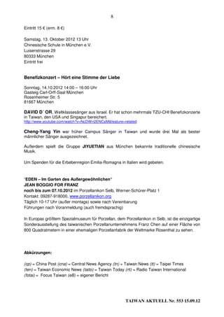 8

Eintritt 15 € (erm. 8 €)

Samstag, 13. Oktober 2012 13 Uhr
Chinesische Schule in München e.V.
Luisenstrasse 29
80333 München
Eintritt frei


Benefizkonzert – Hört eine Stimme der Liebe

Sonntag, 14.10.2012 14:00 – 16:00 Uhr
Gasteig Carl-Orff-Saal München
Rosenheimer Str. 5
81667 München

DAVID D´ OR, Weltklassesänger aus Israel. Er hat schon mehrmals TZU-CHI Benefizkonzerte
in Taiwan, den USA und Singapur bereichert.
http://www.youtube.com/watch?v=NcDWn2ENCsM&feature=related

Cheng-Yang Yin war früher Campus Sänger in Taiwan und wurde drei Mal als bester
männlicher Sänger ausgezeichnet.

Außerdem spielt die Gruppe JIYUETIAN aus München bekannte traditionelle chinesische
Musik.

Um Spenden für die Erbebenregion Emilia-Romagna in Italien wird gebeten.



“EDEN – Im Garten des Außergewöhnlichen“
JEAN BOGGIO FOR FRANZ
noch bis zum 07.10.2012 im Porzellanikon Selb, Werner-Schürer-Platz 1
Kontakt: 09287-918000, www.porzellanikon.org
Täglich 10-17 Uhr (außer montags) sowie nach Vereinbarung
Führungen nach Voranmeldung (auch fremdsprachig)

In Europas größtem Spezialmuseum für Porzellan, dem Porzellanikon in Selb, ist die einzigartige
Sonderausstellung des taiwanischen Porzellanunternehmens Franz Chen auf einer Fläche von
800 Quadratmetern in einer ehemaligen Porzellanfabrik der Weltmarke Rosenthal zu sehen.




Abkürzungen:

(cp) = China Post (cna) = Central News Agency (tn) = Taiwan News (tt) = Taipei Times
(ten) = Taiwan Economic News (taito) = Taiwan Today (rti) = Radio Taiwan International
(fotai) = Focus Taiwan (eB) = eigener Bericht




                                                      TAIWAN AKTUELL Nr. 553 15.09.12
 