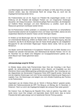 2

Laut Bekanntgabe des Außenministeriums erklärte van Baalen, er hoffe, dass China und Japan
einsehen würden, dass das internationale Recht der einzige Weg sei, durch den die
Angelegenheit bereinigt werden könne.

Die Friedensinitiative war am 05. August von Präsident Ma vorgeschlagen worden. In der
Erklärung ruft der Präsident alle beteiligten Parteien auf, von kriegerischen Handlungen
abzusehen, den Dialog fortzusetzen, international gültiges Recht einzuhalten, die Streitigkeiten
auf friedliche Weise beizulegen und einen Mechanismus zu schaffen, durch den die
Ressourcen gemeinsam erschlossen werden können.

Der EU-Parlamentarier erklärte außerdem, er unterstütze ein Abkommen zur wirtschaftlichen
Zusammenarbeit zwischen der Europäischen Union und Taiwan nach Kräften, ebenso wie eine
vergleichbare Übereinkunft zwischen Taiwan und den Vereinigten Staaten.

Im Hinblick auf die Beziehungen über die Taiwan-Straße sei ein Konsens innerhalb Taiwans
von entscheidender Bedeutung, erklärte van Baalen weiter. Er sei der Überzeugung, dass das
Fundament, das Ma für die Beziehungen über die Taiwan-Straße gelegt hat, als maßgeblicher
Bezugspunkt für alle kommenden Regierungen Taiwans dienen werde, hieß es aus dem
Ministerium.

Van Baalen vertritt die Niederlande im Europäischen Parlament seit Juli 2009. Daneben ist er
Präsident der Liberalen Internationalen, dem Weltverband der liberalen Parteien. Vom 01. bis
02. November hat van Baalen eine Delegation von Europaparlamentariern geleitet, die zu
einem Besuch nach Taiwan gekommen waren.
(taito)


Jahresendzulage sorgt für Wirbel

Im Oktober dieses Jahres hatte Premierminister Sean Chen den Vorschlag in den Raum
gestellt, die Jahresendzulage für pensionierte Lehrer, Beamte und Angestellte aus dem
öffentlichen Dienst sowie Militärangehörige größtenteils abzuschaffen. Sein Vorschlag war von
den Abgeordneten der Demokratisch Progressiven Partei (DPP) begrüßt worden. Derzeit aber
sind die möglichen Streichungen noch nicht Teil der anstehenden Etatprüfung der Regierung im
Legislativ Yuan. Die Streichungen sind lediglich eine nicht offizielle Empfehlung des Premiers
an die Parlamentarier.

Ursprünglich war die Initiative Chens als ein “Schritt in Richtung Reform“ gewertet worden,
erklärte der Fraktionsvorsitzende der DPP, Pan Meng-an, am Montag, den 12. November, im
Parlament. “Doch nun wird in der Angelegenheit lediglich der schwarze Peter weiter gereicht.“

Der Exekutiv Yuan, die Regierung der Republik China, hatte am gleichen Tag erklärt, man
werde keinen neuen Etat vorlegen und begründete diesen Schritt damit, dass es keinen
Präzedenzfall dafür gebe solange noch ein bestehender Etat der Prüfung ausstehe.




                                                       TAIWAN AKTUELL Nr. 557 15.11.12
 