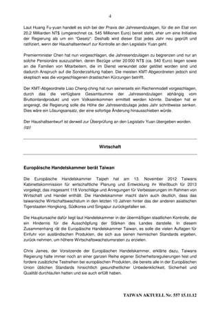 4

Laut Huang Fu-yuan handelt es sich bei der Praxis der Jahresendzulagen, für die ein Etat von
20,2 Milliarden NT$ (umgerechnet ca. 545 Millionen Euro) bereit steht, eher um eine Initiative
der Regierung als um ein “Gesetz“. Deshalb wird dieser Etat jedes Jahr neu geprüft und
ratifiziert, wenn der Haushaltsentwurf zur Kontrolle an den Legislativ Yuan geht.

Premierminister Chen hat nun vorgeschlagen, die Jahresendzulagen zu begrenzen und nur an
solche Pensionäre auszuzahlen, deren Bezüge unter 20 000 NT$ (ca. 540 Euro) liegen sowie
an die Familien von Mitarbeitern, die im Dienst verwundet oder getötet worden sind und
dadurch Anspruch auf die Sonderzahlung haben. Die meisten KMT-Abgeordneten jedoch sind
skeptisch was die vorgeschlagenen drastischen Kürzungen betrifft.

Der KMT-Abgeordnete Liao Cheng-ching hat nun seinerseits ein Rechenmodell vorgeschlagen,
durch das die verfügbare Gesamtsumme der Jahresendzulagen abhängig vom
Bruttoinlandprodukt und vom Volkseinkommen ermittelt werden könnte. Daneben hat er
angeregt, die Regierung solle die Höhe der Jahresendzulage jedes Jahr schrittweise senken.
Dies wäre ein Lösungsansatz, der eine sofortige Änderung hinausschieben würde.

Der Haushaltsentwurf ist derweil zur Überprüfung an den Legislativ Yuan übergeben worden.
(cp)



                                         Wirtschaft



Europäische Handelskammer berät Taiwan

Die Europäische Handelskammer Taipeh hat am 13. November 2012 Taiwans
Kabinettskommission für wirtschaftliche Planung und Entwicklung ihr Weißbuch für 2013
vorgelegt, das insgesamt 118 Vorschläge und Anregungen für Verbesserungen im Rahmen von
Wirtschaft und Handel enthält. Die Handelskammer macht darin auch deutlich, dass das
taiwanische Wirtschaftswachstum in den letzten 10 Jahren hinter das der anderen asiatischen
Tigerstaaten Hongkong, Südkorea und Singapur zurückgefallen sei.

Die Hauptursache dafür liegt laut Handelskammer in der übermäßigen staatlichen Kontrolle, die
ein Hindernis für die Ausschöpfung der Stärken des Landes darstelle. In diesem
Zusammenhang rät die Europäische Handelskammer Taiwan, es solle die vielen Auflagen für
Einfuhr von ausländischen Produkten, die sich aus seinen heimischen Standards ergeben,
zurück nehmen, um höhere Wirtschaftswachstumsraten zu erzielen.

Chris James, der Vorsitzende der Europäischen Handelskammer, erklärte dazu, Taiwans
Regierung halte immer noch an einer ganzen Reihe eigener Sicherheitsregulierungen fest und
fordere zusätzliche Testreihen bei europäischen Produkten, die bereits alle in der Europäischen
Union üblichen Standards hinsichtlich gesundheitlicher Unbedenklichkeit, Sicherheit und
Qualität durchlaufen hatten und sie auch erfüllt haben.




                                                      TAIWAN AKTUELL Nr. 557 15.11.12
 