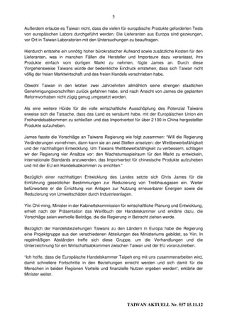 5

Außerdem erlaube es Taiwan nicht, dass die vielen für europäische Produkte geforderten Tests
von europäischen Labors durchgeführt werden. Die Lieferanten aus Europa sind gezwungen,
vor Ort in Taiwan Laboratorien mit den Untersuchungen zu beauftragen.

Hierdurch entstehe ein unnötig hoher bürokratischer Aufwand sowie zusätzliche Kosten für den
Lieferanten, was in manchen Fällen die Hersteller und Importeure dazu veranlasst, ihre
Produkte einfach vom dortigen Markt zu nehmen, fügte James an. Durch diese
Vorgehensweise Taiwans würde der bedenkliche Eindruck entstehen, dass sich Taiwan nicht
völlig der freien Marktwirtschaft und des freien Handels verschrieben habe.

Obwohl Taiwan in den letzten zwei Jahrzehnten allmählich seine strengen staatlichen
Genehmigungsvorschriften zurück gefahren habe, sind nach Ansicht von James die geplanten
Reformvorhaben nicht zügig genug umgesetzt worden.

Als eine weitere Hürde für die volle wirtschaftliche Ausschöpfung des Potenzial Taiwans
erweise sich die Tatsache, dass das Land es versäumt habe, mit der Europäischen Union ein
Freihandelsabkommen zu schließen und das Importverbot für über 2 100 in China hergestellter
Produkte aufzuheben.

James fasste die Vorschläge an Taiwans Regierung wie folgt zusammen: “Will die Regierung
Veränderungen vornehmen, dann kann sie an zwei Stellen ansetzen: der Wettbewerbsfähigkeit
und der nachhaltigen Entwicklung. Um Taiwans Wettbewerbsfähigkeit zu verbessern, schlagen
wir der Regierung vier Ansätze vor: den Wachstumsspielraum für den Markt zu entwickeln,
internationale Standards anzuwenden, das Importverbot für chinesische Produkte aufzuheben
und mit der EU ein Handelsabkommen zu errichten.“

Bezüglich einer nachhaltigen Entwicklung des Landes setzte sich Chris James für die
Einführung gesetzlicher Bestimmungen zur Reduzierung von Treibhausgasen ein. Weiter
befürwortete er die Errichtung von Anlagen zur Nutzung erneuerbarer Energien sowie die
Reduzierung von Umweltschäden durch Industrieanlagen.

Yiin Chii-ming, Minister in der Kabinettskommission für wirtschaftliche Planung und Entwicklung,
erhielt nach der Präsentation das Weißbuch der Handelskammer und erklärte dazu, die
Vorschläge seien wertvolle Beiträge, die die Regierung in Betracht ziehen werde.

Bezüglich der Handelsbeziehungen Taiwans zu den Ländern in Europa habe die Regierung
eine Projektgruppe aus den verschiedenen Abteilungen des Ministeriums gebildet, so Yiin. In
regelmäßigen Abständen treffe sich diese Gruppe, um die Verhandlungen und die
Unterzeichnung für ein Wirtschaftsabkommen zwischen Taiwan und der EU voranzutreiben.

“Ich hoffe, dass die Europäische Handelskammer Taipeh eng mit uns zusammenarbeiten wird,
damit schnellere Fortschritte in den Beziehungen erreicht werden und sich damit für die
Menschen in beiden Regionen Vorteile und finanzielle Nutzen ergeben werden“, erklärte der
Minister weiter.




                                                       TAIWAN AKTUELL Nr. 557 15.11.12
 