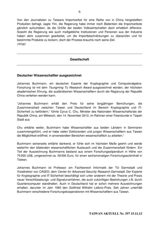 6

Von den Journalisten zu Taiwans Importverbot für eine Reihe von in China hergestellten
Produkten befragt, sagte Yiin, die Regierung habe immer noch Bedenken die Importverbote
gänzlich aufzuheben, da die Größe der beiden Volkswirtschaften doch erheblich differiere.
Sowohl die Regierung wie auch maßgebliche Institutionen und Personen aus der Industrie
haben aktiv zusammen gearbeitet, um die Importbeschränkungen zu überprüfen und für
bestimmte Produkte zu lockern, doch der Prozess brauche noch seine Zeit.
(rti/cp)




                                       Gesellschaft




Deutscher Wissenschaftler ausgezeichnet

Johannes Buchmann, ein deutscher Experte der Kryptographie und Computeralgebra-
Forschung ist mit dem Tsungming Tu Research Award ausgezeichnet worden, der höchsten
akademischen Ehrung, die ausländischen Wissenschaftlern durch die Regierung der Republik
China verliehen werden kann.

“Johannes Buchmann erhält den Preis für seine langjährigen Bemühungen, die
Zusammenarbeit zwischen Taiwan und Deutschland im Bereich Kryptographie und IT-
Sicherheit zu befördern,“ führte Cyrus C. Chu, Minister des Nationalen Wissenschaftsrats der
Republik China, am Mittwoch, den 14. November 2012, im Rahmen einer Feierstunde in Taipeh
Stadt aus.

Chu erklärte weiter, Buchmann habe Wissenschaftler aus beiden Ländern in Seminaren
zusammengeführt, und er habe vielen Doktoranden und jungen Wissenschaftlern aus Taiwan
die Möglichkeit eröffnet, in anverwandten Bereichen wissenschaftlich zu arbeiten.“

Buchmann seinerseits erklärte dankend, er fühle sich im höchsten Maße geehrt und werde
weiterhin den bilateralen wissenschaftlichen Austausch und die Zusammenarbeit fördern. Ein
Teil der Auszeichnung Buchmanns bestand aus einem Forschungsstipendium in Höhe von
75 000 US$, umgerechnet ca. 59 000 Euro, für einen sechsmonatigen Forschungsaufenthalt in
Taiwan.

Johannes Buchmann ist Professor am Fachbereich Informatik der TU Darmstadt und
Vizedirektor von CASED, dem Center for Advanced Security Research Darmstadt. Der Experte
für Kryptographie und IT-Sicherheit beschäftigt sich unter anderem mit der Theorie und Praxis
neuer Verschlüsselungs- und Signaturverfahren, die auch zukünftigen Bedrohungen z.B. durch
Quantencomputer standhalten. Auch in Deutschland hat er schon mehrere Auszeichnungen
erhalten, darunter im Jahr 1993 den Gottfried Wilhelm Leibniz-Preis. Seit Jahren unterhält
Buchmann verschiedene Forschungskooperationen mit Wissenschaftlern aus Taiwan.




                                                     TAIWAN AKTUELL Nr. 557 15.11.12
 