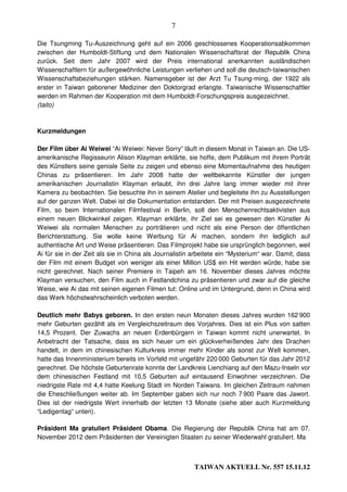 7

Die Tsungming Tu-Auszeichnung geht auf ein 2006 geschlossenes Kooperationsabkommen
zwischen der Humboldt-Stiftung und dem Nationalen Wissenschaftsrat der Republik China
zurück. Seit dem Jahr 2007 wird der Preis international anerkannten ausländischen
Wissenschaftlern für außergewöhnliche Leistungen verliehen und soll die deutsch-taiwanischen
Wissenschaftsbeziehungen stärken. Namensgeber ist der Arzt Tu Tsung-ming, der 1922 als
erster in Taiwan geborener Mediziner den Doktorgrad erlangte. Taiwanische Wissenschaftler
werden im Rahmen der Kooperation mit dem Humboldt-Forschungspreis ausgezeichnet.
(taito)



Kurzmeldungen

Der Film über Ai Weiwei “Ai Weiwei: Never Sorry“ läuft in diesem Monat in Taiwan an. Die US-
amerikanische Regisseurin Alison Klayman erklärte, sie hoffe, dem Publikum mit ihrem Porträt
des Künstlers seine geniale Seite zu zeigen und ebenso eine Momentaufnahme des heutigen
Chinas zu präsentieren. Im Jahr 2008 hatte der weltbekannte Künstler der jungen
amerikanischen Journalistin Klayman erlaubt, ihn drei Jahre lang immer wieder mit ihrer
Kamera zu beobachten. Sie besuchte ihn in seinem Atelier und begleitete ihn zu Ausstellungen
auf der ganzen Welt. Dabei ist die Dokumentation entstanden. Der mit Preisen ausgezeichnete
Film, so beim Internationalen Filmfestival in Berlin, soll den Menschenrechtsaktivisten aus
einem neuen Blickwinkel zeigen. Klayman erklärte, ihr Ziel sei es gewesen den Künstler Ai
Weiwei als normalen Menschen zu porträtieren und nicht als eine Person der öffentlichen
Berichterstattung. Sie wolle keine Werbung für Ai machen, sondern ihn lediglich auf
authentische Art und Weise präsentieren. Das Filmprojekt habe sie ursprünglich begonnen, weil
Ai für sie in der Zeit als sie in China als Journalistin arbeitete ein “Mysterium“ war. Damit, dass
der Film mit einem Budget von weniger als einer Million US$ ein Hit werden würde, habe sie
nicht gerechnet. Nach seiner Premiere in Taipeh am 16. November dieses Jahres möchte
Klayman versuchen, den Film auch in Festlandchina zu präsentieren und zwar auf die gleiche
Weise, wie Ai das mit seinen eigenen Filmen tut: Online und im Untergrund, denn in China wird
das Werk höchstwahrscheinlich verboten werden.

Deutlich mehr Babys geboren. In den ersten neun Monaten dieses Jahres wurden 162 900
mehr Geburten gezählt als im Vergleichszeitraum des Vorjahres. Dies ist ein Plus von satten
14,5 Prozent. Der Zuwachs an neuen Erdenbürgern in Taiwan kommt nicht unerwartet. In
Anbetracht der Tatsache, dass es sich heuer um ein glückverheißendes Jahr des Drachen
handelt, in dem im chinesischen Kulturkreis immer mehr Kinder als sonst zur Welt kommen,
hatte das Innenministerium bereits im Vorfeld mit ungefähr 220 000 Geburten für das Jahr 2012
gerechnet. Die höchste Geburtenrate konnte der Landkreis Lienchiang auf den Mazu-Inseln vor
dem chinesischen Festland mit 10,5 Geburten auf eintausend Einwohner verzeichnen. Die
niedrigste Rate mit 4,4 hatte Keelung Stadt im Norden Taiwans. Im gleichen Zeitraum nahmen
die Eheschließungen weiter ab. Im September gaben sich nur noch 7 900 Paare das Jawort.
Dies ist der niedrigste Wert innerhalb der letzten 13 Monate (siehe aber auch Kurzmeldung
“Ledigentag“ unten).

Präsident Ma gratuliert Präsident Obama. Die Regierung der Republik China hat am 07.
November 2012 dem Präsidenten der Vereinigten Staaten zu seiner Wiederwahl gratuliert. Ma



                                                         TAIWAN AKTUELL Nr. 557 15.11.12
 