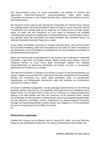 2

Das Kulturministerium plane mit vierzig Universitäten und Instituten im Rahmen des
sogenannten “culture-spot-Programms“ zusammenzuarbeiten, wobei bisher sieben
Universitäten ihr Interesse an dem Projekt bekundet hätten, erklärte Kulturministerin Lung auf
der Pressekonferenz.

Der Kulturfond konnte aufgrund einer Spende des Vorsitzenden der Ruentext Group, Samuel
Yin, aufgelegt werden, berichtete die Ministerin weiter und fügte an, sie sei überzeugt, dass die
Privatwirtschaft eine wichtige Rolle bei der Förderung von Taiwans Kunst und Kultur spielen
werde. Im ersten Jahr des Programms, so Lung, werde ihr Ministerium die komplette
Finanzierung der kulturellen Veranstaltungen im Ausland übernehmen. Sie hoffe jedoch, dass in
den folgenden Jahren die Universitäten und Institute allmählich dazu übergehen können, die
Hälfte der finanziellen Bürde des Programms zu tragen.

Zu den sieben Universitäten, die bereits ihr Interesse bekundet haben, zähle auch die Rupert
Karl Universität Heidelberg, neben drei Universitäten aus den USA, der Leiden Universität aus
den Niederlanden, zwei Universitäten aus Großbritannien und einer kanadischen Universität, so
das taiwanische Kulturministerium.

Neben der Einführung des Kulturprogramms für das Ausland habe ihr Ministerium mittlerweile
Kulturämter in New York, Los Angeles, Houston, Madrid, London, Paris, Moskau, Tokio und
Hongkong eröffnet, so Lung. Durch diese Einrichtungen ergeben sich vielfältige
Fördermöglichkeiten für taiwanische Schriftsteller und Künstler, um ihnen zu internationaler
Bekanntheit und Anerkennung zu verhelfen.

“Die Rolle der Kulturämter in Übersee ist es Brücken zu bauen für die Kulturschaffenden aus
Taiwan“, erklärte Lung und fügte hinzu, dass die Einrichtungen hauptsächlich die Schriftsteller,
Künstler und Filmemacher aus Taiwan dabei unterstützen sollen, an internationalen
Ausstelllungen und Wettbewerben teilzunehmen sowie den kulturellen und künstlerischen
Austausch mit Taiwan zu fördern.

Von dieser Kunstförderung abgesehen, hat der großzügige Spender Samuel Yin der Hoffnung
Ausdruck verliehen, dass der von ihm ausgelobte Tang Award einmal zum Nobelpreis Asiens
werden könnte. Yin hat diesen Preis in erster Linie zur Anhebung von Taiwans akademischer
Stellung in der Welt gestiftet. Der Preis, der zusammen mit der Academia Sinica, Taiwans
renommiertestem Forschungsinstitut, entwickelt wurde, wird an herausragende Wissenschaftler
aus den Bereichen nachhaltige Technik, medizinische und biotechnologische Forschung,
Sinologie und Rechtswissenschaften verliehen werden. Der Geldpreis ist mit der beachtlichen
Summe von umgerechnet fast einer Million Euro dotiert.
(tt)



Rentenreform angekündigt

Präsident Ma Ying-jeou hat am Mittwoch, den 30. Januar 2013, erklärt, es sei die Pflicht der
Regierung, das wirtschaftliche Auskommen von Taiwans Ruheständlern sicherzustellen. Die




                                                       TAIWAN AKTUELL Nr. 562 31.01.13
 