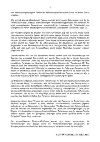 3

vom Kabinett vorgeschlagene Reform der Altersbezüge sei ein erster Schritt, um dieses Ziel zu
erreichen.

“Die schnell alternde Gesellschaft Taiwans und die abnehmende Geburtenrate sind für die
Rentenkassen des Landes zu einer schwierigen Herausforderung geworden. Wir sehen uns mit
einer unzureichenden Finanzierung, unterschiedlichen Leistungen für Ruheständler und
unangemessen hohen Belastungen für die kommenden Generationen konfrontiert,“ sagte Ma.

Der Präsident verglich die Situation mit einem führerlosen Zug, der auf eine Klippe zurast.
“Auch wenn das derzeitige System während meiner zweiten Amtszeit noch nicht pleite gehen
wird, ist meine Regierung trotzdem dafür verantwortlich, dass unsere Entwürfe mindestens die
nächsten 30 Jahre funktionieren werden.“ Wenn so wie bisher weitergewirtschaftet werde, dann
werden sowohl die Kassen für die Altersversorgung der Staatsdiener als auch für die
Angestellten in der Privatwirtschaft Anfang 2019 zahlungsunfähig sein. Mit diesem Thema
werde sich also auch sein Amtsnachfolger sowie dessen Nachfolger befassen müssen,
prophezeite Ma.

Deshalb werden nicht nur die allgemeinen Renten sondern auch die Pensionsbezüge von
Beamten neu angepasst. Sie ermitteln sich aus der Summe der Jahre, die der Beamte/die
Beamtin im öffentlichen Dienst tätig war plus seinem/ihrem Alter. Derzeit unterliegen die vollen
monatlichen Pensionen von Beamten des öffentlichen Dienstes der “Regulierung 85“. Das
bedeutet, dass eine verbeamtete Person die vollen monatlichen Pensionsbezüge im Alter von
60 Jahren erhält, wenn sie 25 Dienstjahre vorweisen kann. Im Falle einer Dienstzeit von 30
Jahren im öffentlichen Dienst kann der Beamte/die Beamtin bereits mit 55 Jahren die volle
monatliche Pension beantragen. Um die finanzielle Stabilität des Systems zu wahren, wird in
Zukunft die “Regulierung 90“ wenn nicht sogar eine “Regulierung 95“ gelten.

Der Präsident kündigte an, die anvisierte Reform werde mit dem Ziel implementiert werden, den
“Sturz von der Klippe“ zu vermeiden, also die finanziellen Strukturen der Rentenkassen zu
stabilisieren, die soziale Gerechtigkeit zu fördern, das Verständnis zwischen den Generationen
zu stärken sowie eine praxisorientierte und solide Umsetzung zu ermöglichen. Er habe bereits
alle relevanten Behörden angewiesen, in einer ersten Stufe die Einzelheiten der Reform weiter
auszuarbeiten, fuhr Ma fort. Die endgültige Version werde dann im April dieses Jahres als
beschleunigte Gesetzesinitiative dem Parlament übergeben werden.

Vizepremierminister Jiang Yi-huah, der auch als Leiter der Taskforce zur Rentenreform des
Kabinetts fungiert, skizzierte in einer weiteren Pressekonferenz zusätzliche geplante
Maßnahmen bei der Überarbeitung der Altersbezüge. “Die Quintessenz der Reform wird sein,
dass die Beamten und öffentlichen Angestellten, die Lehrer, die Militärangehörigen und die
Arbeiter und Angestellten in unserem Land mit höheren Zuzahlungen aus der eigenen Tasche
rechnen müssen, aber mit geringeren Leistungen sowie einem späteren Eintritt in den
Ruhestand,“ fasste Jiang zusammen.

Die vorgeschlagenen Reformmaßnahmen werden sich darauf konzentrieren,                       die
Rentenleistungen und -bezüge sowie die Rentenersatzleistungen anzupassen,                   die
Anlageergebnisse der staatlichen Altersversorgung zu verbessern sowie die finanziellen



                                                       TAIWAN AKTUELL Nr. 562 31.01.13
 
