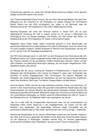 5

Verhandlungen getroffen sei, werde eine offizielle Bekanntmachung erfolgen. Einen genauen
Zeitplan konnte Shih jedoch nicht nennen.

Auch Parlamentspräsident Wang Jin-pyng, der am frühen Donnerstag Morgen als Leiter einer
Delegation von der Teilnahme an der Antrittsfeier zur zweiten Amtszeit von US-Präsident
Barack Obama aus den USA zurückgekehrt war, sagte, er sei überzeugt, dass die
Wiederaufnahme der TIFA-Gespräche mit den USA in Bälde beginnen würde.

Raymond Burghardt, der Leiter des American Institute in Taiwan (AIT), der de facto
diplomatischen Vertretung der USA in Taiwan, konnte am 24. Januar in Washington die
Ankündigung Shis und Wangs bestätigen und erklärte, die USA würden das Datum zur
Wiederaufnahme der TIFA-Gespräche mit Taiwan in Kürze bekannt geben.

Abgesehen davon hätten beiden Seiten Fortschritte gemacht in ihren Bemühungen, die
gemeinsame Übereinkunft zur diplomatischen Immunität zu überarbeiten. Auch hier rechne man
mit einem baldigen Ergebnis, erklärte Burghardt im Rahmen einer Neujahrsfeier, die das AIT
am 24. Januar in der US-Hauptstadt veranstaltet hat.

Die TIFA-Verhandlungen waren im Jahr 2007 vor dem Hintergrund einer Kontroverse über US-
Rindfleischimporte nach Taiwan ausgesetzt worden. Mitte Januar dieses Jahres hatte Präsident
Ma Ying-jeou deshalb auf die grundsätzlich stabilen Beziehungen zwischen Taiwan und den
USA verwiesen und gleichzeitig Washington gedrängt, die seit langem festgefahrenen TIFA-
Gespräche wieder aufzunehmen.

Am Montag, den 28. Januar, empfing der Präsident im Präsidentenbüro in Taipeh dann eine
Delegation des US-Kongresses unter Leitung von Edward R. Joyce, dem Vorsitzenden des
Komitees für äußere Angelegenheiten beim US-Kongress. Die weiteren Mitglieder der
Delegation, der sowohl Abgeordnete der Republikaner als auch der Demokraten angehörten,
waren Vern Buchanan, Eliot Engel, Tom Marino, Gregory Meeks und Matt Salmon.

Auch bei diesem Treffen hob Ma die enge Verbindung zwischen Taiwan und USA hervor. Er
nannte in dem Zusammenhang neben den gesunden wirtschaftlichen Beziehungen die enge
Zusammenarbeit, die mehrere Bereiche des gemeinsamen Interesses umfasse, darunter die
Bekämpfung des Menschenhandels, Maßnahmen gegen den Terrorismus und die Eindämmung
der unkontrollierten Weitergabe von Waffen sowie die Waffenverkäufe der USA an Taiwan in
der Rekordsumme von 18,3 Milliarden US$ in den vergangenen vier Jahren.

“Seit ich im Mai 2008 die Amtsgeschäfte übernommen habe, hat die zurückhaltende und
beständige Politik meiner Regierung in den Angelegenheiten, die Taiwan und die USA
betreffen, dazu beigetragen, das gegenseitige Vertrauen wieder herzustellen und die
gemeinsamen Beziehungen auf den besten Stand seit dem Jahr 1979 zu bringen,“ erklärte Ma.

Während der Neujahrsfeier am 24. Januar in Washington verwies auch der Vertreter Taiwans in
den USA, King Pu-tsung, gegenüber den Medien auf die stets enge Zusammenarbeit Taiwans
mit der Regierung in Washington. Daneben betonte King, es herrsche gegenseitiges
Einvernehmen hinsichtlich einer Protestaktion, die just an jenem Tag von taiwanischen



                                                     TAIWAN AKTUELL Nr. 562 31.01.13
 