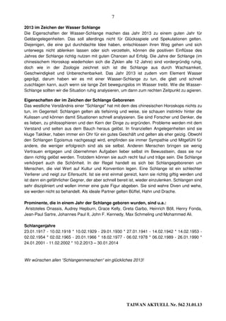 7

2013 im Zeichen der Wasser Schlange
Die Eigenschaften der Wasser-Schlange machen das Jahr 2013 zu einem guten Jahr für
Geldangelegenheiten. Das soll allerdings nicht für Glücksspiele und Spekulationen gelten.
Diejenigen, die eine gut durchdachte Idee haben, entschlossen ihren Weg gehen und sich
unterwegs nicht ablenken lassen oder sich verzetteln, können die positiven Einflüsse des
Jahres der Schlange richtig nutzen mit guten Chancen auf Erfolg. Die Jahre der Schlange (im
chinesischem Horoskop wiederholen sich die Zyklen alle 12 Jahre) sind vordergründig ruhig,
doch wie in der Zoologie zeichnet sich ist die Schlange aus durch Wachsamkeit,
Geschwindigkeit und Unberechenbarkeit. Das Jahr 2013 ist zudem vom Element Wasser
geprägt, darum haben wir es mit einer Wasser-Schlange zu tun, die glatt und schnell
zuschlagen kann, auch wenn sie lange Zeit bewegungslos im Wasser treibt. Wie die Wasser-
Schlange sollten wir die Situation ruhig analysieren, um dann zum rechten Zeitpunkt zu agieren.

Eigenschaften der im Zeichen der Schlange Geborenen
Das westliche Verständnis einer "Schlange" hat mit dem des chinesischen Horoskops nichts zu
tun, im Gegenteil: Schlangen gelten als tiefsinnig und weise, sie schauen instinktiv hinter die
Kulissen und können damit Situationen schnell analysieren. Sie sind Forscher und Denker, die
es lieben, zu philosophieren und den Kern der Dinge zu ergründen. Probleme werden mit dem
Verstand und selten aus dem Bauch heraus gelöst. In finanziellen Angelegenheiten sind sie
kluge Taktiker, haben immer ein Ohr für ein gutes Geschäft und gelten als eher geizig. Obwohl
den Schlangen Egoismus nachgesagt wird, empfinden sie immer Sympathie und Mitgefühl für
andere, die weniger erfolgreich sind als sie selbst. Anderen Menschen bringen sie wenig
Vertrauen entgegen und übernehmen Aufgaben lieber selbst im Bewusstsein, dass sie nur
dann richtig gelöst werden. Trotzdem können sie auch recht faul und träge sein. Die Schlange
verkörpert auch die Schönheit. In der Regel handelt es sich bei Schlangegeborenen um
Menschen, die viel Wert auf Kultur und Konvention legen. Eine Schlange ist ein schlechter
Verlierer und neigt zur Eifersucht. Ist sie erst einmal gereizt, kann sie richtig giftig werden und
ist dann ein gefährlicher Gegner, der aber schnell bereit ist, wieder einzulenken. Schlangen sind
sehr diszipliniert und wollen immer eine gute Figur abgeben. Sie sind wahre Diven und wehe,
sie werden nicht so behandelt. Als ideale Partner gelten Büffel, Hahn und Drache.

Prominente, die in einem Jahr der Schlange geboren wurden, sind u.a.:
 Aristoteles Onassis, Audrey Hepburn, Grace Kelly, Greta Garbo, Heinrich Böll, Henry Fonda,
Jean-Paul Sartre, Johannes Paul II, John F. Kennedy, Max Schmeling und Mohammed Ali.

Schlangenjahre
23.01.1917 - 10.02.1918 * 10.02.1929 - 29.01.1930 * 27.01.1941 - 14.02.1942 * 14.02.1953 -
02.02.1954 * 02.02.1965 - 20.01.1966 * 18.02.1977 - 06.02.1978 * 06.02.1989 - 26.01.1990 *
24.01.2001 - 11.02.2002 * 10.2.2013 – 30.01.2014



Wir wünschen allen “Schlangenmenschen“ ein glückliches 2013!




                                                         TAIWAN AKTUELL Nr. 562 31.01.13
 