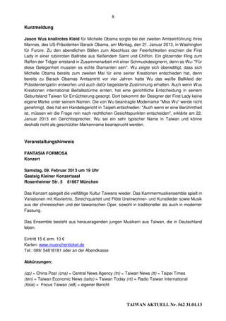 8

Kurzmeldung

Jason Wus knallrotes Kleid für Michelle Obama sorgte bei der zweiten Amtseinführung ihres
Mannes, des US-Präsidenten Barack Obama, am Montag, den 21. Januar 2013, in Washington
für Furore. Zu den abendlichen Bällen zum Abschluss der Feierlichkeiten erschien die First
Lady in einer rubinroten Ballrobe aus fließendem Samt und Chiffon. Ein glitzernder Ring zum
Raffen der Träger entstand in Zusammenarbeit mit einer Schmuckdesignerin, denn so Wu: "Für
diese Gelegenheit mussten es echte Diamanten sein". Wu zeigte sich überwältigt, dass sich
Michelle Obama bereits zum zweiten Mal für eine seiner Kreationen entschieden hat, denn
bereits zu Barack Obamas Amtsantritt vor vier Jahren hatte Wu das weiße Ballkleid der
Präsidentengattin entworfen und auch dafür begeisterte Zustimmung erhalten. Auch wenn Wus
Kreationen international Beifallsstürme ernten, hat eine gerichtliche Entscheidung in seinem
Geburtsland Taiwan für Ernüchterung gesorgt. Dort bekommt der Designer der First Lady keine
eigene Marke unter seinem Namen. Die von Wu beantragte Modemarke "Miss Wu" werde nicht
genehmigt, dies hat ein Handelsgericht in Taipeh entschieden: "Auch wenn er eine Berühmtheit
ist, müssen wir die Frage rein nach rechtlichen Gesichtspunkten entscheiden", erklärte am 22.
Januar 2013 ein Gerichtssprecher. Wu sei ein sehr typischer Name in Taiwan und könne
deshalb nicht als geschützter Markenname beansprucht werden.



Veranstaltungshinweis

FANTASIA FORMOSA
Konzert

Samstag, 09. Februar 2013 um 19 Uhr
Gasteig Kleiner Konzertsaal
Rosenheimer Str. 5 81667 München

Das Konzert spiegelt die vielfältige Kultur Taiwans wieder. Das Kammermusikensemble spielt in
Variationen mit Klaviertrio, Streichquartett und Flöte Ureinwohner- und Kunstlieder sowie Musik
aus der chinesischen und der taiwanischen Oper, sowohl in traditioneller als auch in moderner
Fassung.

Das Ensemble besteht aus herausragenden jungen Musikern aus Taiwan, die in Deutschland
leben.

Eintritt 15 € erm. 10 €
Karten: www.muenchenticket.de
Tel.: 089/ 54818181 oder an der Abendkasse

Abkürzungen:

(cp) = China Post (cna) = Central News Agency (tn) = Taiwan News (tt) = Taipei Times
(ten) = Taiwan Economic News (taito) = Taiwan Today (rti) = Radio Taiwan International
(fotai) = Focus Taiwan (eB) = eigener Bericht



                                                      TAIWAN AKTUELL Nr. 562 31.01.13
 