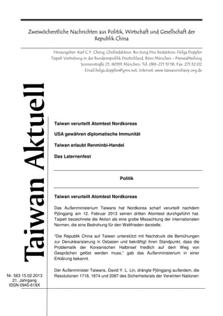 Zweiwöchentliche Nachrichten aus Politik, Wirtschaft und Gesellschaft der
                                              Chi
                                     Republik China

                      Herausgeber: Karl C.Y. Cheng, Chefredakteur: Bo-Sung Hsu Redaktion: Helga Doppler
                     Taipeh Vertretung in der Bundesrepublik Deutschland, Büro München - Presseabteilung
                                     Sonnenstraße 25, 80331 München, Tel: 089-271 19 58, Fax: 271 32 02
                                        Email:helga.doppler@gmx.net, Internet: www.taiwanembassy.org.de




                      Taiwan verurteilt Atomtest Nordkoreas

                      USA gewähren diplomatische Immunität

                      Taiwan erlaubt Renminbi-Handel

                      Das Laternenfest



                                                          Politik



                      Taiwan verurteilt Atomtest Nordkoreas

                      Das Außenministerium Taiwans hat Nordkorea scharf verurteilt nachdem
                      Pjöngjang am 12. Februar 2013 seinen dritten Atomtest durchgeführt hat.
                      Taipeh bezeichnete die Aktion als eine grobe Missachtung der internationalen
                      Normen, die eine Bedrohung für den Weltfrieden darstelle.

                      “Die Republik China auf Taiwan unterstützt mit Nachdruck die Bemühungen
                      zur Denuklearisierung in Ostasien und bekräftigt ihren Standpunkt, dass die
                      Problematik der Koreanischen Halbinsel friedlich auf dem Weg von
                      Gesprächen gelöst werden muss,“ gab das Außenministerium in einer
                      Erklärung bekannt.

                      Der Außenminister Taiwans, David Y. L. Lin, drängte Pjöngjang außerdem, die
Nr. 563 15.02.2013    Resolutionen 1718, 1874 und 2087 des Sicherheitsrats der Vereinten Nationen
   21. Jahrgang
 ISSN 0945-618X
 