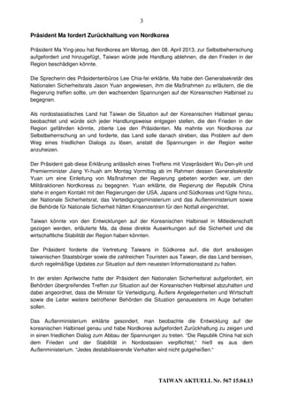 3

Präsident Ma fordert Zurückhaltung von Nordkorea

Präsident Ma Ying-jeou hat Nordkorea am Montag, den 08. April 2013, zur Selbstbeherrschung
aufgefordert und hinzugefügt, Taiwan würde jede Handlung ablehnen, die den Frieden in der
Region beschädigen könnte.

Die Sprecherin des Präsidentenbüros Lee Chia-fei erklärte, Ma habe den Generalsekretär des
Nationalen Sicherheitsrats Jason Yuan angewiesen, ihm die Maßnahmen zu erläutern, die die
Regierung treffen sollte, um den wachsenden Spannungen auf der Koreanischen Halbinsel zu
begegnen.

Als nordostasiatisches Land hat Taiwan die Situation auf der Koreanischen Halbinsel genau
beobachtet und würde sich jeder Handlungsweise entgegen stellen, die den Frieden in der
Region gefährden könnte, zitierte Lee den Präsidenten. Ma mahnte von Nordkorea zur
Selbstbeherrschung an und forderte, das Land solle danach streben, das Problem auf dem
Weg eines friedlichen Dialogs zu lösen, anstatt die Spannungen in der Region weiter
anzuheizen.

Der Präsident gab diese Erklärung anlässlich eines Treffens mit Vizepräsident Wu Den-yih und
Premierminister Jiang Yi-huah am Montag Vormittag ab im Rahmen dessen Generalsekretär
Yuan um eine Einleitung von Maßnahmen der Regierung gebeten worden war, um den
Militäraktionen Nordkoreas zu begegnen. Yuan erklärte, die Regierung der Republik China
stehe in engem Kontakt mit den Regierungen der USA, Japans und Südkoreas und fügte hinzu,
der Nationale Sicherheitsrat, das Verteidigungsministerium und das Außenministerium sowie
die Behörde für Nationale Sicherheit hätten Krisenzentren für den Notfall eingerichtet.

Taiwan könnte von den Entwicklungen auf der Koreanischen Halbinsel in Mitleidenschaft
gezogen werden, erläuterte Ma, da diese direkte Auswirkungen auf die Sicherheit und die
wirtschaftliche Stabilität der Region haben könnten.

Der Präsident forderte die Vertretung Taiwans in Südkorea auf, die dort ansässigen
taiwanischen Staatsbürger sowie die zahlreichen Touristen aus Taiwan, die das Land bereisen,
durch regelmäßige Updates zur Situation auf dem neuesten Informationsstand zu halten.

In der ersten Aprilwoche hatte der Präsident den Nationalen Sicherheitsrat aufgefordert, ein
Behörden übergreifendes Treffen zur Situation auf der Koreanischen Halbinsel abzuhalten und
dabei angeordnet, dass die Minister für Verteidigung, Äußere Angelegenheiten und Wirtschaft
sowie die Leiter weitere betroffener Behörden die Situation genauestens im Auge behalten
sollen.

Das Außenministerium erklärte gesondert, man beobachte die Entwicklung auf der
koreanischen Halbinsel genau und habe Nordkorea aufgefordert Zurückhaltung zu zeigen und
in einen friedlichen Dialog zum Abbau der Spannungen zu treten. “Die Republik China hat sich
dem Frieden und der Stabilität in Nordostasien verpflichtet,“ hieß es aus dem
Außenministerium. “Jedes destabilisierende Verhalten wird nicht gutgeheißen.“




                                                     TAIWAN AKTUELL Nr. 567 15.04.13
 