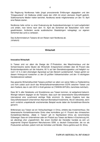 4

Die Regierung Nordkoreas hatte jüngst provozierende Erklärungen abgegeben und den
“Kriegszustand“ mit Südkorea erklärt sowie den USA mit einem atomaren Angriff gedroht.
Südkoreanische Medien hatten berichtet, Nordkorea werde möglicherweise um den 10. April
eine Rakete starten.

Nordkorea hatte vorher zu einer Evakuierung der Auslandsvertretungen im Land aufgefordert
und erklärt, man könne nach dem 10. April die Sicherheit der Botschaften nicht mehr
gewährleisten. Außerdem wurde ausländischen Staatsbürgern nahegelegt, zur eigenen
Sicherheit das Land zu verlassen.

Das Außenministerium Taiwans rät von Reisen nach Nordkorea ab.
(rti/taito/tt)




                                        Wirtschaft



Innovative Wirtschaft

In Taiwan sind vor allem die Zweige der IT-Produktion, des Maschinenbaus und der
Schwerindustrie starke Säulen der Wirtschaft. Entsprechend entfallen über 30 Prozent des
Bruttoinlandsprodukts auf die Industrie, 65 % auf den Dienstleistungssektor und lediglich nur
noch 1,5 % in dem ehemaligen Agrarstaat auf den Bereich Landwirtschaft. Taiwan gehört vor
diesem Hintergrund inzwischen zu den 25 größten Volkswirtschaften und den 15 wichtigsten
Handelsnationen weltweit.

Das gesamte Wirtschaftsumfeld Taiwans profitiert vor allem von seiner Nähe zu Festlandchina
und nicht zuletzt auch durch das Wirtschaftsrahmenabkommen ECFA zwischen Taiwan und
dem Festland, das im Jahr 2010 in Kraft getreten ist (TAIWAN AKTUELL berichtete mehrfach).

Dass 90 % aller Notebooks und Smartphones aus Taiwan kommen, ist weitgehend bekannt.
Weniger bekannt dagegen ist die Tatsache, dass auch der taiwanesische Gesundheitssektor
international eine zunehmend wichtige Rolle einnimmt. Zu diesem Ergebnis kam das
Gesundheitsresearch-Unternehmen Adamant Biomedical Investments. Als ein relevantes, wenn
auch zunächst unspektakulär erscheinendes Beispiel wurde dabei die Kontaktlinsen-Branche
genannt.

Brillenersatz aus Taiwan sei ein Verkaufsschlager in China, erklärte das Investmenthaus. Die
taiwanesische Kontaktlinsenmarke Ginko etwa kontrolliere gut 41 Prozent des chinesischen
Kontaktlinsen-Marktes. „Made in Taiwan“ gilt im Nachbarland China als renommiertes
Gütesiegel. Dass ein Unternehmen oder ein Produkt aus Taiwan als Marke in Erscheinung tritt,
sei allerdings eher ungewöhnlich. Bei einem Großteil der Hersteller handele es sich um
sogenannte Original Equipment Manufacturers OEM, zu deutsch Erstausrüster, die nur als
Produzenten auftreten, jedoch nicht als Vertreiber und Händler. Hierzu gehöre auch St. Shine,




                                                     TAIWAN AKTUELL Nr. 567 15.04.13
 