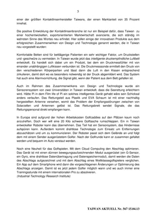 5

einer der größten Kontaktlinsenhersteller Taiwans, der einen Marktanteil von 35 Prozent
innehat.

Die positive Entwicklung der Kontaktlinsenbranche ist nur ein Beispiel dafür, dass Taiwan zu
einer hochentwickelten, exportorientierten Marktwirtschaft avancierte, die sich ständig im
wahrsten Sinne des Wortes neu erfindet. Hier sollen einige der innovativen Produkte aus dem
erfolgreichen Zusammenwirken von Design und Technologie genannt werden, die in Taiwan
neu vorgestellt wurden:

Komfortable Betten sind für bettlägerige Patienten ein sehr wichtiger Faktor, um Druckstellen
und -geschwüre zu vermeiden. In Taiwan wurde jetzt das intelligente druckempfindliche Luftbett
entwickelt. Es handelt sich dabei um ein Produkt, bei dem ein Druckmessfühler mit von
einander unabhängigen Luftkissen verbunden ist. Die Druckmesssonde ermittelt den Druck von
den verschiedenen Körperpartien und lässt dann die Luft in den Kissen entsprechend
zirkulieren, damit dort wo es besonders notwendig ist der Druck abgemildert wird. Das System
hat auch eine Alarmvorrichtung, die Signal gibt, wenn der Patient aus dem Bett gefallen ist.

Auch im Rahmen des Zusammenwirkens von Design und Technologie wurde ein
Sensorensystem von zwei Universitäten in Taiwan entwickelt, dass die Seerettung erleichtern
wird. Hätte Pi in dem Film life of Pi ein solches intelligentes Gerät gehabt wäre sein Schicksal
anders verlaufen. Das Rettungsteil aus Plastik und EVA Schaum ist mit einer nachhaltig
hergestellten Antenne versehen, womit das Problem der Empfangsstörungen zwischen von
Solarzellen und Antennen gelöst ist. Das Rettungsbrett sendet Signale, die das
Rettungspersonal direkt empfangen kann.

In Europa sind aufgrund der hohen Arbeitskosten Golfcaddies auf den Plätzen kaum noch
anzutreffen. Doch wer will eine 20 Kilo schwere Golftasche rumschleppen. Ein in Taiwan
entwickelter Roboter kann das übernehmen. Das Teil hat ein Sensorsystem, das Hindernisse
aufspüren kann. Außerdem kommt drahtlose Technologie zum Einsatz um Entfernungen
abzuschätzen und um zu kommunizieren. Der Roboter passt sich dem Gelände an und folgt
dem mit einem Sender ausgerüstetem Golfer. Nach der Golfrunde kann er zusammen gefaltet
werden und bequem im Auto verstaut werden.

Noch eine Neuheit für das Golfspielen. Mit dem Cloud Computing den Abschlag optimieren.
Das Gerät ist mit einen dünnen bewegungsaufzeichnenden Modul ausgerüstet (ein G-Sensor,
ein Gyro, eine drahtlose Datenübertragung und Datenspeichermodul), damit werden die Daten
des Abschlags aufgezeichnet und mit dem Abschlag eines Weltklassegolfspielers verglichen.
Ein App auf dem Smartphone wird dann die vorgeschlagenen Änderungen ur Optimierung des
Abschlags anzeigen. Damit ist es jetzt jedem Golfer möglich wann und wo auch immer eine
Trainingsstunde mit einem internationalen Pro zu absolvieren.
(Industrial Technology Research Institute)




                                                       TAIWAN AKTUELL Nr. 567 15.04.13
 