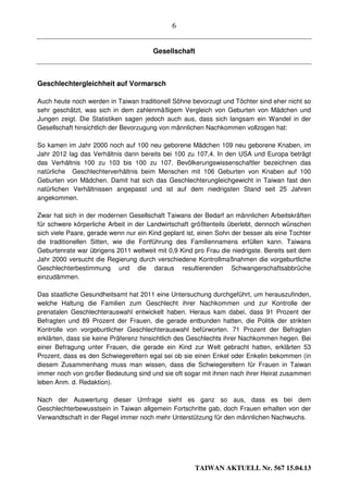 6


                                       Gesellschaft



Geschlechtergleichheit auf Vormarsch

Auch heute noch werden in Taiwan traditionell Söhne bevorzugt und Töchter sind eher nicht so
sehr geschätzt, was sich in dem zahlenmäßigem Vergleich von Geburten von Mädchen und
Jungen zeigt. Die Statistiken sagen jedoch auch aus, dass sich langsam ein Wandel in der
Gesellschaft hinsichtlich der Bevorzugung von männlichen Nachkommen vollzogen hat:

So kamen im Jahr 2000 noch auf 100 neu geborene Mädchen 109 neu geborene Knaben, im
Jahr 2012 lag das Verhältnis dann bereits bei 100 zu 107,4. In den USA und Europa beträgt
das Verhältnis 100 zu 103 bis 100 zu 107. Bevölkerungswissenschaftler bezeichnen das
natürliche Geschlechterverhältnis beim Menschen mit 106 Geburten von Knaben auf 100
Geburten von Mädchen. Damit hat sich das Geschlechterungleichgewicht in Taiwan fast den
natürlichen Verhältnissen angepasst und ist auf dem niedrigsten Stand seit 25 Jahren
angekommen.

Zwar hat sich in der modernen Gesellschaft Taiwans der Bedarf an männlichen Arbeitskräften
für schwere körperliche Arbeit in der Landwirtschaft größtenteils überlebt, dennoch wünschen
sich viele Paare, gerade wenn nur ein Kind geplant ist, einen Sohn der besser als eine Tochter
die traditionellen Sitten, wie die Fortführung des Familiennamens erfüllen kann. Taiwans
Geburtenrate war übrigens 2011 weltweit mit 0,9 Kind pro Frau die niedrigste. Bereits seit dem
Jahr 2000 versucht die Regierung durch verschiedene Kontrollmaßnahmen die vorgeburtliche
Geschlechterbestimmung und die daraus resultierenden Schwangerschaftsabbrüche
einzudämmen.

Das staatliche Gesundheitsamt hat 2011 eine Untersuchung durchgeführt, um herauszufinden,
welche Haltung die Familien zum Geschlecht ihrer Nachkommen und zur Kontrolle der
prenatalen Geschlechterauswahl entwickelt haben. Heraus kam dabei, dass 91 Prozent der
Befragten und 89 Prozent der Frauen, die gerade entbunden hatten, die Politik der strikten
Kontrolle von vorgeburtlicher Geschlechterauswahl befürworten. 71 Prozent der Befragten
erklärten, dass sie keine Präferenz hinsichtlich des Geschlechts ihrer Nachkommen hegen. Bei
einer Befragung unter Frauen, die gerade ein Kind zur Welt gebracht hatten, erklärten 53
Prozent, dass es den Schwiegereltern egal sei ob sie einen Enkel oder Enkelin bekommen (in
diesem Zusammenhang muss man wissen, dass die Schwiegereltern für Frauen in Taiwan
immer noch von großer Bedeutung sind und sie oft sogar mit ihnen nach ihrer Heirat zusammen
leben Anm. d. Redaktion).

Nach der Auswertung dieser Umfrage sieht es ganz so aus, dass es bei dem
Geschlechterbewusstsein in Taiwan allgemein Fortschritte gab, doch Frauen erhalten von der
Verwandtschaft in der Regel immer noch mehr Unterstützung für den männlichen Nachwuchs.




                                                      TAIWAN AKTUELL Nr. 567 15.04.13
 