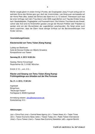 8

Werfer vergab gleich im ersten Inning 3 Punkte, der Ersatzspieler Jiang Yi-huah schlug sich im
wahrsten Sinne des Wortes ganz gut, doch der Innenminister, Lee Hong-yuan vermasselte auf
der Home Plate alles, sodass die Seniors das Spiel mit 5 zu 12 verloren. Interessant auch was
bei einer Umfrage nach dem Traumberuf unter 8000 Jugendlichen zum Tag des Kindes heraus
kam: Baseballspieler, Flugbegleiter und Feuerwehrmann. Die früheren Traumberufe wie Anwalt,
Lehrer oder Arzt sind ins Hintertreffen geraten und gar der Wunsch Politiker oder Präsident zu
werden sind von den Wunschlisten der Jugendlichen verschwunden. Dis hängt sicher auch
damit zusammen, dass die Eltern heute weniger Einfluss auf die Berufsvorstellungen ihrer
Kinder nehmen.



Veranstaltungshinweis

Klavierrecital von Temu Yukan (Kang Huang)

Ludwig van Beethoven
Suite de Danzas Criollas von Alberto Ginastera
Kompositionen aus Taiwan

Samstag 20. 4. 2013 18:00 Uhr

Gasteig, Kleiner Konzertsaal
Rosenheimer Str. 5, 81667 München

Eintritt: € 10.--, erm. € 6.--

Klavier und Gesang von Temu Yukan (Kang Huang)
Frühlingsklänge aus Arkadien auf der Ilha Formosa

So. 21. 4. 2013, 17.00 Uhr

Ingolstadt
Bürgerhaus
"Neuburger Kasten"
Fechtgasse 6, 85049 Ingolstadt

Anmeldung erbeten. uliou@taiwanverein.de
Kostenbeitrag: € 8.--




Abkürzungen:

(cp) = China Post (cna) = Central News Agency (tn) = Taiwan News (tt) = Taipei Times
(ten) = Taiwan Economic News (taito) = Taiwan Today (rti) = Radio Taiwan International
(fotai) = Focus Taiwan (tnen) = Taiwan New Economy Newsletter (eB) = eigener Bericht



                                                      TAIWAN AKTUELL Nr. 567 15.04.13
 