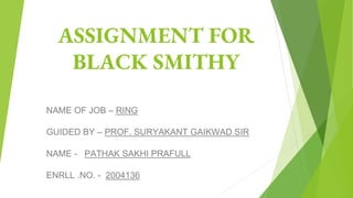 ASSIGNMENT FOR
BLACK SMITHY
NAME OF JOB – RING
GUIDED BY – PROF. SURYAKANT GAIKWAD SIR
NAME - PATHAK SAKHI PRAFULL
ENRLL .NO. - 2004136
 