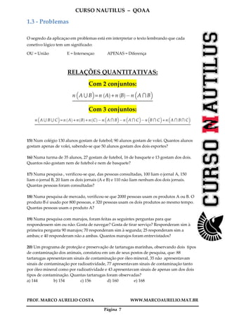 CURSO NAUTILUS – QOAA
PROF. MARCO AURELIO COSTA WWW.MARCOAURELIO.MAT.BR
Página 7
1.3 - Problemas
O segredo da aplicaçao em problemas está em interpretar o texto lembrando que cada
conetivo lógico tem um significado:
OU = União E = Intersesçao APENAS = Diferença
RELAÇÕES QUANTITATIVAS:
Com 2 conjuntos:
n A S B
b c
= n A
` a
+ n B
` a
@ n A T B
b c
Com 3 conjuntos:
n A S B S C
b c
= n A
` a
+ n B
` a
+ n C
` a
@ n A T B
b c
@ n A T C
b c
@ n B T C
b c
+ n A T B T C
b c
15) Num colégio 130 alunos gostam de futebol; 90 alunos gostam de volei. Quantos alunos
gostam apenas de volei, sabendo-se que 50 alunos gostam dos dois esportes?
16) Numa turma de 35 alunos, 27 gostam de futebol, 16 de basquete e 13 gostam dos dois.
Quantos não gostam nem de futebol e nem de basquete?
17) Numa pesquisa , verificou-se que, das pessoas consultadas, 100 liam o jornal A, 150
liam o jornal B, 20 liam os dois jornais (A e B) e 110 não liam nenhum dos dois jornais.
Quantas pessoas foram consultadas?
18) Numa pesquisa de mercado, verificou-se que 2000 pessoas usam os produtos A ou B. O
produto B é usado por 800 pessoas, e 320 pessoas usam os dois produtos ao mesmo tempo.
Quantas pessoas usam o produto A?
19) Numa pesquisa com marujos, foram feitas as seguintes perguntas para que
respondessem sim ou não: Gosta de navegar? Gosta de tirar serviço? Responderam sim à
primeira pergunta 90 marujos; 70 responderam sim à segunda; 25 responderam sim a
ambas; e 40 responderam não a ambas. Quantos marujos foram entrevistados?
20) Um programa de proteção e preservação de tartarugas marinhas, observando dois tipos
de contaminação dos animais, constatou em um de seus postos de pesquisa, que: 88
tartarugas apresentavam sinais de contaminação por óleo mineral, 35 não apresentavam
sinais de contaminação por radioatividade, 77 apresentavam sinais de contaminação tanto
por óleo mineral como por radioatividade e 43 apresentavam sinais de apenas um dos dois
tipos de contaminação. Quantas tartarugas foram observadas?
a) 144 b) 154 c) 156 d) 160 e) 168
 