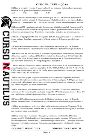 CURSO NAUTILUS – QOAA
PROF. MARCO AURELIO COSTA WWW.MARCOAURELIO.MAT.BR
Página 8
21) Num grupo de 54 pessoas, 20 usam óculos, 25 são homens e 8 são mulheres que usam
óculos. Calcule quantas mulheres não usam óculos.
a) 20 b) 21 c) 22 d) 23 e) 24
22) Uma pesquisa entre telespectadores mostrou que, em cada 100 pessoas, 60 assistem a
novela A, 50 assistem a novela B, 50 assistem a novela C, 30 assistem as novelas A e B, 20 as
novelas B e C, 30 as novelas A e C, e 10 as três novelas. Quantos não assistem essas novelas?
23) Em uma O.M. Naval são praticados dois esportes, vôlei e basquetebol. Exatamente 80%
dos fuzileiros praticam vôlei e 60% basquetebol. Sabendo que todo fuzileiro é praticante de
pelo menos um dos esportes, determine o percentual de fuzileiros que praticam ambos.
24) Numa competição militar com 60 sargentos do CAP, 11 jogam xadrez, 31 são homens ou
jogam xadrez e 3 mulheres jogam xadrez. Calcule o número de homens que não jogam
xadrez.
25) Temos 400 militares numa corporação da Marinha, constatou-se que: 160 deles são
oficiais, 130 são homens e 50 são homens oficiais. O número de militares praças mulheres é:
26) Consultados 500 militares sobre as manobras de guerra a que habitualmente participam
obteve-se o seguinte resultado: 280 militares participam da manobra A, 250 participam da
manobra B e 70 participam de outras manobras distintas de A e B. O número de militares
que participam da manobra A e não participam da manobra B é:
27) Uma pesquisa de mercado sobre o consumo de três marcas A, B e C de um determinado
produto apresentou os seguintes resultados: A 48%, B 45%, C 50%, A e B 18%, A e C 15%, B e
C 25% e nenhuma das três marcas 5%. Qual a porcentagem dos entrevistados que consomem
uma e apenas uma das três marcas?
28) Um estudo de grupos sanguíneos humanos realizados com 1000 pessoas (sendo 600
homens e 400 mulheres) constatou que 470 pessoas tinham o antígeno A, 230 pessoas tinham
o antígeno B e 450 pessoas não tinham nenhum dos dois. Determine o número de pessoas
que têm os antígenos A e B simultaneamente.
29) Um treinamento militar era constituído de dois exercícios. 300 militares concluíram
somente um dos exercícios, 260 concluíram o segundo, 100 militares concluíram os dois e 210
não concluíram o primeiro. Quantos militares fizeram o treinamento.
30) Temos 400 militares numa corporação da Marinha, constatou-se que: 160 deles são
oficiais, 130 são homens e 50 são homens oficiais. O número de militares praças mulheres é:
31) Num seminário sobre as doenças relacionadas ao fumo reuniram–se 50 pessoas. 32 são
fumantes; 10 são os homens não fumantes e 20 são as mulheres fumantes. Quantas mulheres
não fumantes foram ao seminário.
32) Num avião temos brasileiros, estrangeiros, fumantes e não fumantes. O total de
passageiros é 50. 32 são brasileiros, 8 homens estrangeiros não fumantes, 25 fumantes, 10
mulheres brasileiras não fumantes, 2 homens estrangeiros fumantes, 12 mulheres brasileiras
fumantes, 16 brasileiros fumantes. Determine quantos passageiros não fumantes tem no
avião?
 