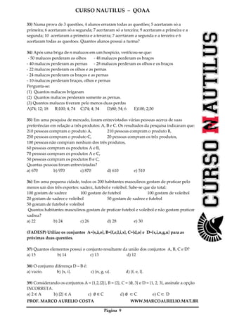 CURSO NAUTILUS – QOAA
PROF. MARCO AURELIO COSTA WWW.MARCOAURELIO.MAT.BR
Página 9
33) Numa prova de 3 questões, 4 alunos erraram todas as questões; 5 acertaram só a
primeira; 6 acertaram só a segunda; 7 acertaram só a terceira; 9 acertaram a primeira e a
segunda; 10 acertaram a primeira e a terceira; 7 acertaram a segunda e a terceira e 6
acertaram todas as questoes. Quantos alunos possui a turma?
34) Após uma briga de n malucos em um hospício, verificou-se que:
- 50 malucos perderam os olhos - 48 malucos perderam os braços
- 40 malucos perderam as pernas - 28 malucos perderam os olhos e os braços
- 22 malucos perderam os olhos e as pernas
- 24 malucos perderam os braços e as pernas
- 10 malucos perderam braços, olhos e pernas
Pergunta-se:
(1) Quantos malucos brigaram
(2) Quantos malucos perderam somente as pernas.
(3) Quantos malucos tiveram pelo menos duas perdas
A)74; 12; 18 B)100; 4; 74 C)74; 4; 54 D)80; 54; 6 E)100; 2;30
35) Em uma pesquisa de mercado, foram entrevistadas várias pessoas acerca de suas
preferências em relação a três produtos: A, B e C. Os resultados da pesquisa indicaram que:
210 pessoas compram o produto A, 210 pessoas compram o produto B,
250 pessoas compram o produto C, 20 pessoas compram os três produtos,
100 pessoas não compram nenhum dos três produtos,
60 pessoas compram os produtos A e B,
70 pessoas compram os produtos A e C,
50 pessoas compram os produtos B e C,
Quantas pessoas foram entrevistadas?
a) 670 b) 970 c) 870 d) 610 e) 510
36) Em uma pequena cidade, todos os 200 habitantes masculinos gostam de praticar pelo
menos um dos três esportes: xadrez, futebol e voleibol. Sabe-se que do total:
100 gostam de xadrez 100 gostam de futebol 100 gostam de voleibol
20 gostam de xadrez e voleibol 50 gostam de xadrez e futebol
50 gostam de futebol e voleibol
Quantos habitantes masculinos gostam de praticar futebol e voleibol e não gostam praticar
xadrez?
a) 22 b) 24 c) 26 d) 28 e) 30
(FADESP) Utilize os conjuntos A={s,ã,o}, B={f,e,l,i,x}, C={d,o} e D={x,i,n,g,u} para as
próximas duas questões.
37) Quantos elementos possui o conjunto resultante da união dos conjuntos A, B, C e D?
a) 15 b) 14 c) 13 d) 12
38) O conjunto diferença D – B é:
a) vazio. b) {x, i}. c) {n, g, u}. d) {f, e, l}.
39) Considerando os conjuntos A = {1,2,{2}}, B = {2}, C = {∅, 3} e D = {1, 2, 3}, assinale a opção
INCORRETA.
a) 2 ∈ A b) {2} ∈ A c) ∅ ∈ C d) ∅ ⊂ C e) C ⊂ D
 