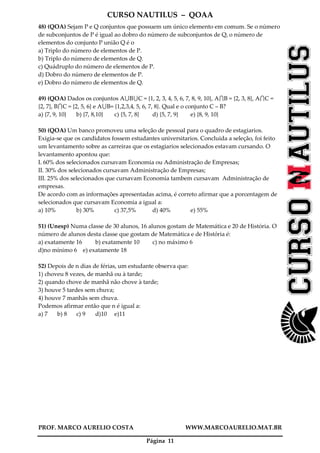 CURSO NAUTILUS – QOAA
PROF. MARCO AURELIO COSTA WWW.MARCOAURELIO.MAT.BR
Página 11
48) (QOA) Sejam P e Q conjuntos que possuem um único elemento em comum. Se o número
de subconjuntos de P é igual ao dobro do número de subconjuntos de Q, o número de
elementos do conjunto P união Q é o
a) Triplo do número de elementos de P.
b) Triplo do número de elementos de Q.
c) Quádruplo do número de elementos de P.
d) Dobro do número de elementos de P.
e) Dobro do número de elementos de Q.
49) (QOA) Dados os conjuntos A B C = {1, 2, 3, 4, 5, 6, 7, 8, 9, 10}, A B = {2, 3, 8}, A C =
{2, 7}, B C = {2, 5, 6} e A B= {1,2,3,4, 5, 6, 7, 8}. Qual e o conjunto C – B?
a) {7, 9, 10} b) {7, 8,10} c) {5, 7, 8} d) {5, 7, 9} e) {8, 9, 10}
50) (QOA) Um banco promoveu uma seleção de pessoal para o quadro de estagiarios.
Exigia-se que os candidatos fossem estudantes universitarios. Concluida a seleção, foi feito
um levantamento sobre as carreiras que os estagiarios selecionados estavam cursando. O
levantamento apontou que:
I. 60% dos selecionados cursavam Economia ou Administração de Empresas;
II. 30% dos selecionados cursavam Administração de Empresas;
III. 25% dos selecionados que cursavam Economia tambem cursavam Administração de
empresas.
De acordo com as informações apresentadas acima, é correto afirmar que a porcentagem de
selecionados que cursavam Economia a igual a:
a) 10% b) 30% c) 37,5% d) 40% e) 55%
51) (Unesp) Numa classe de 30 alunos, 16 alunos gostam de Matemática e 20 de História. O
número de alunos desta classe que gostam de Matemática e de História é:
a) exatamente 16 b) exatamente 10 c) no máximo 6
d)no mínimo 6 e) exatamente 18
52) Depois de n dias de férias, um estudante observa que:
1) choveu 8 vezes, de manhã ou à tarde;
2) quando chove de manhã não chove à tarde;
3) houve 5 tardes sem chuva;
4) houve 7 manhãs sem chuva.
Podemos afirmar então que n é igual a:
a) 7 b) 8 c) 9 d)10 e)11
 
