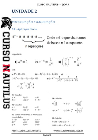 CURSO NAUTILUS – QOAA
PROF. MARCO AURELIO COSTA WWW.MARCOAURELIO.MAT.BR
Página 12
UNIDADE 2
POTENCIAÇÃO E RADICIAÇÃO
2.1 - Aplicação direta
Onde a é o que chamamos
de base e n é o expoente.
Importante:
1) 2) 3)
Ex1:
a) 5
2
= 5.5 = 25 b) @5
` a2
= @5
` a
A @5
` a
= 25 c)
@5
` a3
= @5
` a
A @5
` a
A @5
` a
= 125 d) @ 5
` a@ 2
=
1
@ 5
` a2
fffffffffffffffffff
=
1
@ 5
` a
A @ 5
` a
fffffffffffffffffffffffffffffffffffff
=
1
25
ffffffff
e)
2
3
ffff
h
j
i
k
@ 2
=
3
2
ffff
h
j
i
k
2
=
9
4
ffff
01) Calcular:
a) 32 b) -32 c) 3-2
d) -3-2 e) (-3)2 f) (-3)-2
02) Calcular:
a) 23 b) -23 c) 2-3
d) -2-3 e) (-2)3 f) (-2)-3
03) Efetue, observando as definições e
propriedades:
a) (-2)3 b) (-3)4 c) 0,23
d)150 e)151 f)7001
g) 02 h) 050 i) 0,53
04) Calcular:
a) b) -(-2)3 c)
d) e) f)
05) Calcular:
a) (-1)0 + (-6) : (-2) – 24
b) 20 @ @45
` a
: @3
` a2
+ @2
` a
A @1
` a5
 