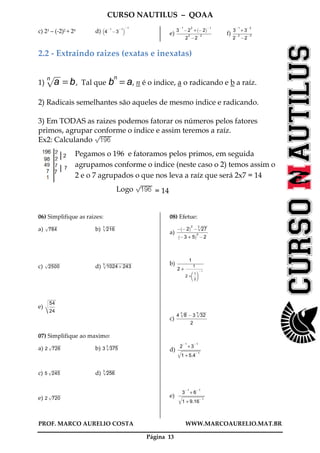 CURSO NAUTILUS – QOAA
PROF. MARCO AURELIO COSTA WWW.MARCOAURELIO.MAT.BR
Página 13
c) 23 – (-2)2 + 20 d) 4
@ 1
@3
@ 1
b c@ 1
e)
3
@ 1
@2
2
+ @ 2
` a@ 1
2
2
@2
@ 2
ffffffffffffffffffffffffffffffffffffffffffffffffffffffff
f)
3
@ 1
+ 3
@ 2
2
@ 2
@2
@ 3
fffffffffffffffffffffffffffffff
2.2 - Extraindo raizes (exatas e inexatas)
1) anp
wwwwwwwwwwwwwwwwwwwwwwwwwwwww
= b, Tal que b
n
= a, n é o indice, a o radicando e b a raíz.
2) Radicais semelhantes são aqueles de mesmo indice e radicando.
3) Em TODAS as raizes podemos fatorar os números pelos fatores
primos, agrupar conforme o indice e assim teremos a raíz.
Ex2: Calculando
Pegamos o 196 e fatoramos pelos primos, em seguida
agrupamos conforme o indice (neste caso o 2) temos assim o
2 e o 7 agrupados o que nos leva a raíz que será 2x7 = 14
Logo = 14
06) Simplifique as raizes:
a) 784p
wwwwwwwwwwwwwwwwwwwwwwwwwwwwwwwwwwwwwwwwww
b) 216
3p
wwwwwwwwwwwwwwwwwwwwwwwwwwwwwwwwwwwwwwwwww
c) 2500p
wwwwwwwwwwwwwwwwwwwwwwwwwwwwwwwwwwwwwwwwwwwwwwwwwwwwwwww
d) 1024B243
5p
wwwwwwwwwwwwwwwwwwwwwwwwwwwwwwwwwwwwwwwwwwwwwwwwwwwwwwwwwwwwwwwwwwwwwwwwwwwwwwwwwwwwwwwwwwwwwwwwwwwwwwwwwwwwwwwwwwwwwwwwww
e)
54
24
ffffffff
vu
u
t
wwwwwwwwwwwwwwwwwwwwwwwwwwwwwwww
07) Simplifique ao maximo:
a) 2 726p
wwwwwwwwwwwwwwwwwwwwwwwwwwwwwwwwwwwwwwwwww
b) 3 375
3p
wwwwwwwwwwwwwwwwwwwwwwwwwwwwwwwwwwwwwwwwww
c) 5 245p
wwwwwwwwwwwwwwwwwwwwwwwwwwwwwwwwwwwwwwwwww
d) 256
3p
wwwwwwwwwwwwwwwwwwwwwwwwwwwwwwwwwwwwwwwwww
e) 2 720p
wwwwwwwwwwwwwwwwwwwwwwwwwwwwwwwwwwwwwwwwww
08) Efetue:
a)
@ @2
` a2
@ 27
3p
wwwwwwwwwwwwwwwwwwwwwwwwwwww
@3 + 5
` a0
@2
ffffffffffffffffffffffffffffffffffffffffffffffffff
b)
1
2 +
1
2 +
1
2
fffff
f g@ 1
ffffffffffffffffffffffffffff
ffffffffffffffffffffffffffffffffffffffffff
c)
4 8
3p
wwwwwwwwwwwwww
@3 32
5p
wwwwwwwwwwwwwwwwwwwwwwwwwwww
2
fffffffffffffffffffffffffffffffffffffffffffffffff
d)
2
@ 1
+ 3
@ 1
1 + 5.4
@ 1q
wwwwwwwwwwwwwwwwwwwwwwwwwwwwwwwwwwwwwwwwwwwwwwwwwwwwwwwwwwwwwwwwwwwwwwwwwwwwwwwwwwwwwwwwwwwwww
ffffffffffffffffffffffffffffffffffffff
e)
3
@ 1
+ 6
@ 1
1 + 9.16
@ 1q
wwwwwwwwwwwwwwwwwwwwwwwwwwwwwwwwwwwwwwwwwwwwwwwwwwwwwwwwwwwwwwwwwwwwwwwwwwwwwwwwwwwwwwwwwwwwwwwwwwwwwwwwwwww
fffffffffffffffffffffffffffffffffffffffffff
 