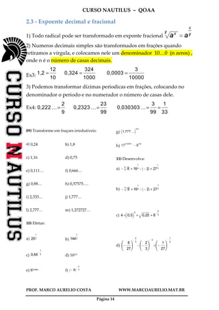CURSO NAUTILUS – QOAA
PROF. MARCO AURELIO COSTA WWW.MARCOAURELIO.MAT.BR
Página 14
2.3 - Expoente decimal e fracional
1) Todo radical pode ser transformado em exponte fracional
2) Numeros decimais simples são transformados em frações quando
retiramos a virgula, e colocamos nele um denominador 10…0 (n zeros) ,
onde n é o número de casas decimais.
Ex3: 1,2 =
12
10
fffffff
0,324 =
324
1000
ffffffffffffff
0,0003 =
3
10000
ffffffffffffffffff
3) Podemos transformar dízimas periodicas em frações, colocando no
denominador o periodo e no numerador o número de casas dele.
Ex4: 0,222 …=
2
9
ffff
0,2323 …=
23
99
fffffff
0,030303 …=
3
99
fffffff
=
1
33
fffffff
09) Transforme em fraçoes irredutiveis:
a) 0,24 b) 1,8
c) 1,16 d) 0,75
e) 0,111… f) 0,666…
g) 0,88… h) 0,57575….
i) 2,333… j) 1,777…
l) 2,777… m) 1,272727…
10) Efetue:
a) 25
1
2
ffff
b) 144
1
2
ffff
c) 0,64
@
1
2
ffff
d) 160,5
e) 80,666… f) @ 8
` a@
2
3
ffff
g) 1,777 …
b c0,5
h) 17
0,3333…
@9
0,5
11) Desenvolva:
a) @ 8
3p
wwwwwwwwwwwwwwwww
+ 16
1
4
fff
@ @2
` a
+ 27
1
3
ffff
b) @ 8
3p
wwwwwwwwwwwwwwwww
+ 16
1
4
fff
@ @2
` a
+ 27
1
3
ffff
c) 4B 0,5
b c2
+ 0,25q
wwwwwwwwwwwwwwwwwwwwwwwwwwwwwwwwwwwwwwwwwwwwwwwwwwwww
+ 8
@
2
3
ffff
d) @
8
27
fffffffff
h
j
i
k
@
2
3
ffff
@ @
2
3
fffff
h
j
i
k
@ 3
B @
1
27
fffffffff
h
j
i
k
@
1
3
ffff
 