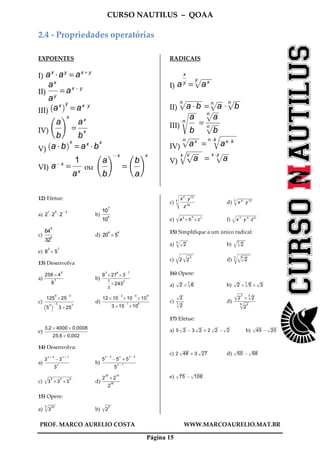 CURSO NAUTILUS – QOAA
PROF. MARCO AURELIO COSTA WWW.MARCOAURELIO.MAT.BR
Página 15
2.4 - Propriedades operatórias
EXPOENTES
I) ax
Aay
= ax + y
II)
ax
ay
fffffff
= ax@ y
III) ax
` ay
= axAy
IV)
a
b
ffff
f gx
=
ax
b
x
fffffff
V) a A b
` ax
= ax
Ab
x
VI) a@ x
=
1
ax
fffffff
ou
a
b
ffff
f g@ x
=
b
a
ffff
f gx
RADICAIS
I) a
x
y
fffff
= axy
p
wwwwwwwwwwwwwwwwwwwwwwwwwwwwwwwwwwwwwwwwwwwwwwwww
II) a A b
np
wwwwwwwwwwwwwwwwwwwwwwwwwwwwwwwwwwwwwwwwwwwwwwwwwwwwwwwwwwwwwwwwwwwwwwwwwwww
= anp
wwwwwwwwwwwwwwwwwwwwwwwwwww
A b
np
wwwwwwwwwwwwwwwwwwwwwwwwwww
III)
a
b
ffffns
wwwwwwwwwwwwwwwwwwwwwwwwwwwwwwwwwwwwww
=
anp
wwwwwwwwwwwwwwwwwwwwwwwwwww
b
np
wwwwwwwwwwwwwwwwwwwwwwwwwww
fffffffffff
IV) axnp
wwwwwwwwwwwwwwwwwwwwwwwwwwwwwwwwwwwwwwwwwwwwwwwww
= ax Akn Akq
wwwwwwwwwwwwwwwwwwwwwwwwwwwwwwwwwwwwwwwwwwwwwwwwwwwwwwwwwwwwwwwwwwwwwwwwwwwwww
V) a
y
p
wwwwwwwwwwwwwwwwwwwwwwwwwwwxq
wwwwwwwwwwwwwwwwwwwwwwwwwwwwwwwwwwwwwwwwwwwwwwwwwwwwwwwwwwwwwwwwwwwwwwwwwwww
= a
x Ay
p
wwwwwwwwwwwwwwwwwwwwwwwwwww
12) Efetue:
a) 2
1
A2
5
A2
@ 2
b)
10
7
10
4
ffffffffffff
c)
64
5
32
4
fffffffffffff
d) 20
4
B5
4
e) 8
3
B5
7
13) Desenvolva
a)
256B4
9
8
7
fffffffffffffffffffffffffffff
b)
9
3
B27
4
B3
@ 7
1
3
ffff
B243
2
fffffffffffffffffffffffffffffffffffffffffffff
c)
125
6
B25
@ 3
5
2
b c@ 3
3B25
7
fffffffffffffffffffffffffffffffffffffffffffffff
d)
12B10
@ 3
B10
@ 4
B10
9
3B10
@ 1
B10
4
ffffffffffffffffffffffffffffffffffffffffffffffffffffffffffffffffffffffffffff
e)
3,2B4000B0,0008
25,6B0,002
ffffffffffffffffffffffffffffffffffffffffffffffffffffffffffffffffffffff
14) Desenvolva:
a)
3
x + 2
@3
x + 1
3
x
fffffffffffffffffffffffffffffffffffffff
b)
5
x @ 3
@5
x
+ 5
x @ 2
5
x @ 1
fffffffffffffffffffffffffffffffffffffffffffffffffffffff
c) 3
5
+ 3
5
+ 3
5q
wwwwwwwwwwwwwwwwwwwwwwwwwwwwwwwwwwwwwwwwwwwwwwwwwwwwwwwwwwwwwwwwwwwwwwwwwwwwwwwwwwwwwwwwwwwwwwwwwwwwwwwwwwwwwwwwwwwwwwww
d)
2
20
+ 2
19
2
18
ffffffffffffffffffffffffffff
15) Opere:
a) 3
205q
wwwwwwwwwwwwwwwwwwwwwwwwwwwwwwwwww
b) 2
5q
wwwwwwwwwwwwwwwwwwwwwwwwww
c)
x4
Ay12
z20
fffffffffffffffffffffff4
vu
u
t
wwwwwwwwwwwwwwwwwwwwwwwwwwwwwwwwwwwwwwwwwwwwwwwwwwwwwwwwwwwwwwwwwwwwwwwwwwwww
d) x 6
Ay123q
wwwwwwwwwwwwwwwwwwwwwwwwwwwwwwwwwwwwwwwwwwwwwwwwwwwwwwwwwwwwwwwwwwwwwwwwwww
e) a5
Bb
4
Bc7q
wwwwwwwwwwwwwwwwwwwwwwwwwwwwwwwwwwwwwwwwwwwwwwwwwwwwwwwwwwwwwwwwwwwwwwwwwwwwwwwwwwwwwwwwwwwwwwwwwwwwwwwwwwwwwwwwww
f) x 7
Ay 3
Az6q
wwwwwwwwwwwwwwwwwwwwwwwwwwwwwwwwwwwwwwwwwwwwwwwwwwwwwwwwwwwwwwwwwwwwwwwwwwwwwwwwwwwwwwwwwwwwwwwwwwwwwww
15) Simplifique a um único radical:
a) 2p
wwwwwwwwwwwwww5q
wwwwwwwwwwwwwwwwwwwwwwwwwwwwwwwwwwwwww
b) 2
3p
wwwwwwwwwwwwww
q
wwwwwwwwwwwwwwwwwwwwwwwwwwwwwwwwwwwwwww
c) 2 2
3q
wwwwwwwwwwwwwwwwwwwwwwwwww
r
wwwwwwwwwwwwwwwwwwwwwwwwwwwwwwwwwwwwwwwwwwwwwwwwwwwwwwwwwwwwwwwwwwwwwww
d) 2
4p
wwwwwwwwwwwwww
q
wwwwwwwwwwwwwwwwwwwwwwwwwwwwwwwwwwwwwwwww
3r
wwwwwwwwwwwwwwwwwwwwwwwwwwwwwwwwwwwwwwwwwwwwwwwwwwwwwwwwwwwwwwwww
16) Opere:
a) 2p
wwwwwwwwwwwwww
B 6
3p
wwwwwwwwwwwwww
b) 2p
wwwwwwwwwwwwww
B 5
3p
wwwwwwwwwwwwww
B 3p
wwwwwwwwwwwwww
c)
2p
wwwwwwwwwwwwww
2
3p
wwwwwwwwwwwwww
ffffffffffff
d)
2
3q
wwwwwwwwwwwwwwwwwwwwwwwwww
B 2
3p
wwwwwwwwwwwwww
2
56q
wwwwwwwwwwwwwwwwwwwwwwwwww
fffffffffffffffffffffffffffffffffff
17) Efetue:
a) 5 2p
wwwwwwwwwwwwww
@ 3 2p
wwwwwwwwwwwwww
+ 2 2p
wwwwwwwwwwwwww
@ 2p
wwwwwwwwwwwwww
b) 45p
wwwwwwwwwwwwwwwwwwwwwwwwwwww
@ 20p
wwwwwwwwwwwwwwwwwwwwwwwwwwww
c) 2 48p
wwwwwwwwwwwwwwwwwwwwwwwwwwww
+ 3 27p
wwwwwwwwwwwwwwwwwwwwwwwwwwww
d) 50p
wwwwwwwwwwwwwwwwwwwwwwwwwwww
@ 98p
wwwwwwwwwwwwwwwwwwwwwwwwwwww
e) 75p
wwwwwwwwwwwwwwwwwwwwwwwwwwww
@ 108p
wwwwwwwwwwwwwwwwwwwwwwwwwwwwwwwwwwwwwwwwww
 