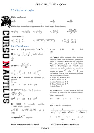 CURSO NAUTILUS – QOAA
PROF. MARCO AURELIO COSTA WWW.MARCOAURELIO.MAT.BR
Página 16
2.5 - Racionalização
18) Racionalização
a) b) c) d)
19) Contine racionalizando agora usando o simetrico do denominador:
a) b) c) d) e)
20) Desenvolva:
a) b) c)
2.6 - Problemas
21) Sex + x@ 1
= 5, qual o valor dex2
+ x@ 2
?
22) SeA =
1
2p
wwwwwwwwwwwwww
fffffffffff
+
1
2p
wwwwwwwwwwwwww
+ 1
fffffffffffffffffffffff
+
1
2p
wwwwwwwwwwwwww
@1
fffffffffffffffffffffff
, qual o valor de
1
A
fffff
?
23) (FUVEST) =
+3
3028
10
22
a)
5
28
b)
5
29
c) 28 d) 29 e)
1/358
10
2






24) (MACK) O número de algarismos do
produto
515. 46 é:
a) 21 b) 15 c) 18 d) 17 e) 23
25) (FUVEST) Qual é o valor da expressão
13
13
13
13
+
−
+
−
+
?
a) 3 b) 4 c) 3 d) 2 e) 2
26) (UECE) A expressão numérica
33
163545 − é igual a:
a) 3
1458 b) 3
729 c) 3
702 d) 2
3
38
27) (QOA) 8
3p
wwwwwwwwwwwwwwwwwwwwwwwwwww@ 4
é igual a:
a) 1/16 b) 1/8 c) 1/6 d) 6
e)16
28) (QOA) A média geométrica de n números
positivos é dada pela raiz enésima do produto
desses n números. Considere os conjuntos
A={3,3,5,7},B={2,3,5,7,11}, C = {2,3,5,7,11,13}.
Após a determinação do produto dos
elementos de cada conjunto e, usando-se
apenas as teclas e/ou de uma
calculadora, pode-se obter a média geométrica
dos elementos do conjunto
a) A, mas não do B nem do C.
b) A e do B, mas não do C.
c) A e do C, mas não do B.
d) B e do C, mas não do A.
e) A, do B e do C.
29) (QOA) Entre 5 e 5.000, tem-se k números
da forma 2n, onde n é um número natural.
Qual é o valor de k?
a) 8 b) 9 c) 10 d) 11 e) 12
30) (CN) O valor da expressão
é: a) – 10 b) – 9 c) 1/9
d) 9 e) 10
3
 