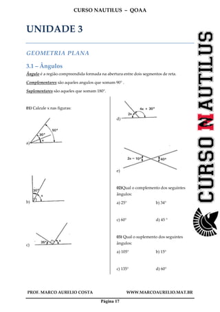 CURSO NAUTILUS – QOAA
PROF. MARCO AURELIO COSTA WWW.MARCOAURELIO.MAT.BR
Página 17
UNIDADE 3
GEOMETRIA PLANA
3.1 – Ângulos
Ângulo é a região compreendida formada na abertura entre dois segmentos de reta.
Complementares são aqueles angulos que somam 90° .
Suplementares são aqueles que somam 180°.
01) Calcule x nas figuras:
a)
b)
c)
d)
e)
02)Qual o complemento dos seguintes
ângulos:
a) 25° b) 34°
c) 60° d) 45 °
03) Qual o suplemento dos seguintes
ângulos:
a) 105° b) 15°
c) 135° d) 60°
 