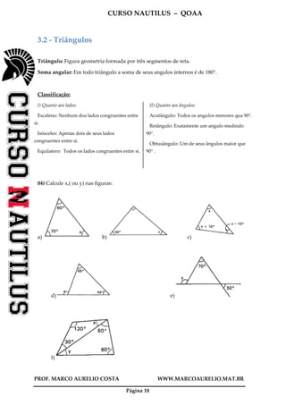 CURSO NAUTILUS – QOAA
PROF. MARCO AURELIO COSTA WWW.MARCOAURELIO.MAT.BR
Página 18
3.2 - Triângulos
Triângulo: Figura geometria formada por três segmentos de reta.
Soma angular: Em todo triângulo a soma de seus angulos internos é de 180°.
Classificação:
I) Quanto aos lados:
Escaleno: Nenhum dos lados congruentes entre
si.
Isósceles: Apenas dois de seus lados
congruentes entre si.
Equilatero: Todos os lados congruentes entre si.
II) Quanto aos ângulos:
Acutângulo: Todos os angulos menores qua 90°.
Retângulo: Exatamente um angulo medindo
90°.
Obtusângulo: Um de seus ângulos maior que
90° .
04) Calcule x,( ou y) nas figuras:
a) b) c)
d) e)
f)
 