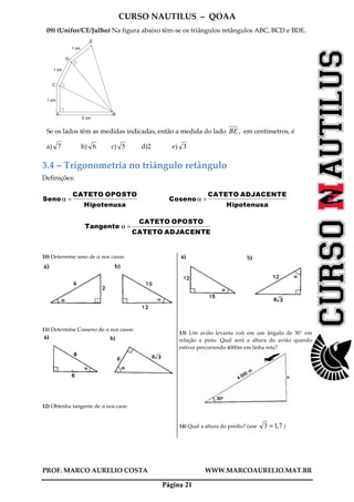CURSO NAUTILUS – QOAA
PROF. MARCO AURELIO COSTA WWW.MARCOAURELIO.MAT.BR
Página 21
09) (Unifor/CE/Julho) Na figura abaixo têm-se os triângulos retângulos ABC, BCD e BDE.
2 cm
1 cm
1 cm
1 cm
A B
C
E
D
Se os lados têm as medidas indicadas, então a medida do lado BE, em centímetros, é
a) 7 b) 6 c) 5 d)2 e) 3
3.4 – Trigonometria no triângulo retângulo
Definições:
Seno α =
CATETO OPOSTO
Hipotenusa
fffffffffffffffffffffffffffffffffffffffffffffffffffffffffffffffffffffff
Cosenoα =
CATETO ADJACENTE
Hipotenusa
fffffffffffffffffffffffffffffffffffffffffffffffffffffffffffffffffffffffffffffffffffffff
Tangente α =
CATETO OPOSTO
CATETO ADJACENTE
fffffffffffffffffffffffffffffffffffffffffffffffffffffffffffffffffffffffffffffffffffffff
10) Determine seno de α nos casos:
11) Determine Cosseno de α nos casos:
12) Obtenha tangente de α nos caos:
13) Um avião levanta voô em um ângulo de 30° em
relação a pista. Qual será a altura do avião quando
estiver percorrendo 4000m em linha reta?
14) Qual a altura do prédio? (use 7,13 = )
 