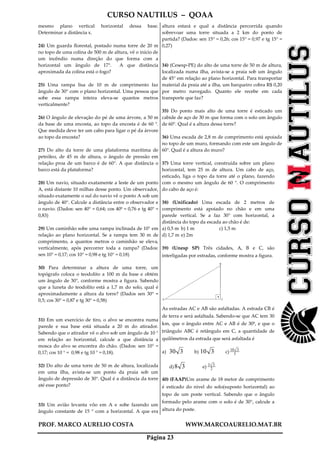 CURSO NAUTILUS – QOAA
PROF. MARCO AURELIO COSTA WWW.MARCOAURELIO.MAT.BR
Página 23
mesmo plano vertical horizontal dessa base.
Determinar a distância x.
24) Um guarda florestal, postado numa torre de 20 m
no topo de uma colina de 500 m de altura, vê o início de
um incêndio numa direção do que forma com a
horizontal um ângulo de 17°. A que distância
aproximada da colina está o fogo?
25) Uma rampa lisa de 10 m de comprimento faz
ângulo de 30° com o plano horizontal. Uma pessoa que
sobe essa rampa inteira eleva-se quantos metros
verticalmente?
26) O ângulo de elevação do pé de uma árvore, a 50 m
da base de uma encosta, ao topo da encosta é de 60 °.
Que medida deve ter um cabo para ligar o pé da árvore
ao topo da encosta?
27) Do alto da torre de uma plataforma marítima de
petróleo, de 45 m de altura, o ângulo de pressão em
relação proa de um barco é de 60°. A que distância o
barco está da plataforma?
28) Um navio, situado exatamente a leste de um ponto
A, está distante 10 milhas desse ponto. Um observador,
situado exatamente o sul do navio vê o ponto A sob um
ângulo de 40°. Calcule a distância entre o observador e
o navio. (Dados: sen 40° = 0,64; cos 40º = 0,76 e tg 40° =
0,83)
29) Um caminhão sobe uma rampa inclinada de 10° em
relação ao plano horizontal. Se a rampa tem 30 m de
comprimento, a quantos metros o caminhão se eleva,
verticalmente, após percorrer toda a rampa? (Dados:
sen 10° = 0,17; cos 10° = 0,98 e tg 10° = 0,18)
30) Para determinar a altura de uma torre, um
topógrafo coloca o teodolito a 100 m da base e obtém
um ângulo de 30°, conforme mostra a figura. Sabendo
que a luneta do teodolito está a 1,7 m do solo, qual é
aproximadamente a altura da torre? (Dados sen 30° =
0,5; cos 30° = 0,87 e tg 30° = 0,58)
31) Em um exercício de tiro, o alvo se encontra numa
parede e sua base está situada a 20 m do atirador.
Sabendo que o atirador vê o alvo sob um ângulo de 10 °
em relação ao horizontal, calcule a que distância a
mosca do alvo se encontra do chão. (Dados: sen 10° =
0,17; cos 10 ° = 0,98 e tg 10 ° = 0,18).
32) Do alto de uma torre de 50 m de altura, localizada
em uma ilha, avista-se um ponto da praia sob um
ângulo de depressão de 30°. Qual é a distância da torre
até esse ponto?
33) Um avião levanta vôo em A e sobe fazendo um
ângulo constante de 15 ° com a horizontal. A que era
altura estará e qual a distância percorrida quando
sobrevoar uma torre situada a 2 km do ponto de
partida? (Dados: sen 15° = 0,26; cos 15° = 0,97 e tg 15° =
0,27)
34) (Cesesp-PE) do alto de uma torre de 50 m de altura,
localizada numa ilha, avista-se a praia sob um ângulo
de 45° em relação ao plano horizontal. Para transportar
material da praia até a ilha, um barqueiro cobra R$ 0,20
por metro navegado. Quanto ele recebe em cada
transporte que faz?
35) Do ponto mais alto de uma torre é esticado um
cabide de aço de 30 m que forma com o solo um ângulo
de 60°. Qual é a altura dessa torre?
36) Uma escada de 2,8 m de comprimento está apoiada
no topo de um muro, formando com este um ângulo de
60°. Qual é a altura do muro?
37) Uma torre vertical, construída sobre um plano
horizontal, tem 25 m de altura. Um cabo de aço,
esticado, liga o topo da torre até o plano, fazendo
com o mesmo um ângulo de 60 °. O comprimento
do cabo de aço é:
38) (Unificado) Uma escada de 2 metros de
comprimento está apoiado no chão e em uma
parede vertical. Se a faz 30° com horizontal, a
distância do topo da escada ao chão é de:
a) 0,5 m b) 1 m c) 1,5 m
d) 1,7 m e) 2m
39) (Unesp SP) Três cidades, A, B e C, são
interligadas por estradas, conforme mostra a figura.
A
B
C
As estradas AC e AB são asfaltadas. A estrada CB é
de terra e será asfaltada. Sabendo-se que AC tem 30
km, que o ângulo entre AC e AB é de 30º, e que o
triângulo ABC é retângulo em C, a quantidade de
quilômetros da estrada que será asfaltada é
a) 330 b) 310 c) 3
310
d) 38 e) 2
33
40) (FAAP)Um arame de 18 metor de comprimento
é esticado do nivel do solo(suposto horizontal) ao
topo de um poste vertical. Sabendo que o ângulo
formado pelo arame com o solo é de 30°, calcule a
altura do poste.
 
