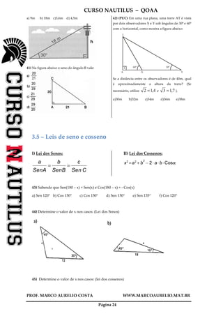 CURSO NAUTILUS – QOAA
PROF. MARCO AURELIO COSTA WWW.MARCOAURELIO.MAT.BR
Página 24
a) 9m b) 18m c)3,6m d) 4,5m
41) Na figura abaixo o seno do ângulo B vale:
42) (PUC) Em uma rua plana, uma torre AT é vista
por dois observadores X e Y sob ângulos de 30º e 60º
com a horizontal, como mostra a figura abaixo:
60º
T
A X Y
30º
Se a distância entre os observadores é de 40m, qual
é aproximadamente a altura da torre? (Se
necessário, utilize 4,12 = e 7,13 = ).
a)30m b)32m c)34m d)36m e)38m
3.5 – Leis de seno e cosseno
I) Lei dos Senos:
a
SenA
ffffffffffffffff
=
b
SenB
ffffffffffffffff
=
c
Sen C
ffffffffffffffffff
II) Lei dos Cossenos:
x2
=a2
+ b
2
@2A aA bA Cosα
43) Sabendo que Sen(180 – x) = Sen(x) e Cos(180 – x) = - Cos(x)
a) Sen 120° b) Cos 150° c) Cos 150° d) Sen 150° e) Sen 135° f) Cos 120°
44) Determine o valor de x nos casos: (Lei dos Senos)
45) Determine o valor de x nos casos: (lei dos cossenos)
 