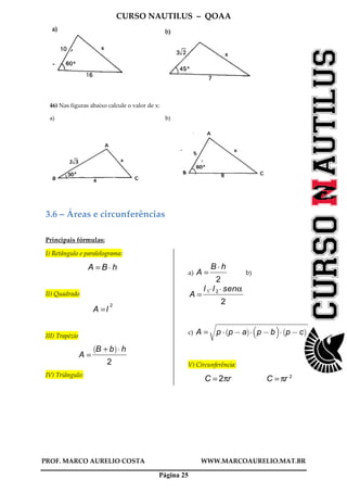 CURSO NAUTILUS – QOAA
PROF. MARCO AURELIO COSTA WWW.MARCOAURELIO.MAT.BR
Página 25
46) Nas figuras abaixo calcule o valor de x:
a) b)
3.6 – Áreas e circunferências
Principais fórmulas:
I) Retângulo e paralelograma:
A = B A h
II) Quadrado
A =l
2
III) Trapézio
A =
B + b
` a
A h
2
fffffffffffffffffffffffff
IV) Triângulo:
a) A =
B A h
2
ffffffffffff
b)
A =
l 1Al 2A senα
2
ffffffffffffffffffffffffffffff
c) A = p A p @ a
` a
A p @ b
b c
A p @ c
` a
r
wwwwwwwwwwwwwwwwwwwwwwwwwwwwwwwwwwwwwwwwwwwwwwwwwwwwwwwwwwwwwwwwwwwwwwwwwwwwwwwwwwwwwwwwwwwwwwwwwwwwwwwwwwwwwwwwwwwwwwwwwwwwwwwwwwwwwwwwwwwwwwwwwwwwwwwwwwwwwwwwwwwwwwwwwwwwwwwwwwwwwwwwwwwwwwwwwwwwwwwwwwwwwwwwwwwwwwwwwwwwwwwwwwwwwwwwwwwwwwwwwwwwwwwwwwwwwwwwwwwwwwwwwwwwwwwwwwwwwwwwwwwwwwwwwwwwwwwwwwwwwwwwwwwwwwwwwwwwwwwwwwwwwwwwwwwwwwwwwwwwwwwwwwwwwwwwwwwwwwwwwwwwwwwwwwwwwwwwwwwwwwwwwwwwwwwwwwwwwwwwwwwwwwwwwwwwwwwwwww
V) Circunferência:
C = 2πr C = πr 2
 