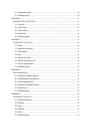 5.6 – Permutação circular ...............................................................................................................................38
5.7 – Problemas gerais....................................................................................................................................38
UNIDADE 6..............................................................................................................................................................41
PROGRESSÃO GEOMÉTRICA ..................................................................................................................41
6.1 – Conceito...................................................................................................................................................41
6.2 – Termo Geral............................................................................................................................................41
6.3 – Soma Infinita..........................................................................................................................................43
6.4 – Soma Finita .............................................................................................................................................43
6.5 – Problemas gerais....................................................................................................................................43
UNIDADE 7..............................................................................................................................................................46
GEOMETRIA ANALÍTICA...........................................................................................................................46
7.1 – Ponto ........................................................................................................................................................46
7.2 – Distância entre pontos ..........................................................................................................................46
7.3 – Ponto Médio............................................................................................................................................46
7.4 - Reta ...........................................................................................................................................................47
7.5 – Relação entre retas .................................................................................................................................49
7.6 – Relação entre ponto e reta ....................................................................................................................49
7.7 – Áreas de figuras planas.........................................................................................................................49
7.9 – Problemas gerais....................................................................................................................................51
UNIDADE 8..............................................................................................................................................................54
TRIGONOMETRIA .........................................................................................................................................54
8.1 – Sistemas de medidas angulares...........................................................................................................54
8.2 – Comprimento da circunferência..........................................................................................................54
8.3 – Círculo trigonométrico..........................................................................................................................55
8.4 – Expressões e relações auxiliares: .........................................................................................................56
8.5 – Soma de arcos .........................................................................................................................................57
8.7 – Problemas gerais....................................................................................................................................58
UNIDADE 9..............................................................................................................................................................62
GEOMETRIA ESPACIAL..............................................................................................................................62
9.1 – Conceitos primitivos .............................................................................................................................62
9.2 – Cilindro....................................................................................................................................................68
9.3 – Cone .........................................................................................................................................................69
9.4 – Pirâmide ..................................................................................................................................................70
9.5 – Esfera........................................................................................................................................................73
9.6 – Problemas gerais....................................................................................................................................74
 