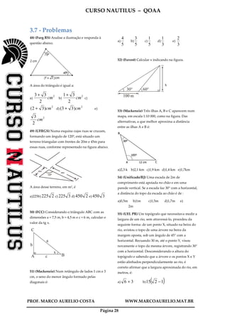 CURSO NAUTILUS – QOAA
PROF. MARCO AURELIO COSTA WWW.MARCOAURELIO.MAT.BR
Página 28
3.7 - Problemas
48) (Furg RS) Analise a ilustração e responda à
questão abaixo.
A área do triângulo é igual a:
a)
2
2
33
cm
+
b)
2
2
31
cm
+
c)
2
)32( cm+ d)
2
)33( cm+ e)
2
2
3
cm
49) (UFRGS) Numa esquina cujas ruas se cruzam,
formando um ângulo de 120º, está situado um
terreno triangular com frentes de 20m e 45m para
essas ruas, conforme representado na figura abaixo.
A área desse terreno, em m2, é
a)225b) 2225 c) 3225 d) 2450 e) 3450
50) (FCC) Considerando o triângulo ABC com as
dimensões a = 7,5 m, b = 4,5 m e c = 6 m, calcular o
valor da tg x.
C
B
x
c
a
b
A
51) (Mackenzie) Num retângulo de lados 1 cm e 3
cm, o seno do menor ângulo formado pelas
diagonais é:
a)
5
4
b)
5
3
c)
5
1
d)
3
1
e)
3
2
52) (Fuvest) Calcular x indicando na figura.
30° 60°
x
100 m
53) (Mackenzie) Três ilhas A, B e C aparecem num
mapa, em escala 1:10 000, como na figura. Das
alternativas, a que melhor aproxima a distância
entre as ilhas A e B é:
a)2,3 k b)2,1 km c)1,9 km d)1,4 km e)1,7km
54) (Unificado/RJ) Uma escada de 2m de
comprimento está apoiada no chão e em uma
parede vertical. Se a escada faz 30° com a horizontal,
a distância do topo da escada ao chão é de :
a)0,5m b)1m c)1,5m d)1,7m e)
2m
55) (UEL PR) Um topógrafo que necessitava medir a
largura de um rio, sem atravessá-lo, procedeu da
seguinte forma: de um ponto X, situado na beira do
rio, avistou o topo de uma árvore na beira da
margem oposta, sob um ângulo de 45° com a
horizontal. Recuando 30 m, até o ponto Y, visou
novamente o topo da mesma árvore, registrando 30°
com a horizontal. Desconsiderando a altura do
topógrafo e sabendo que a árvore e os pontos X e Y
estão alinhados perpendicularmente ao rio, é
correto afirmar que a largura aproximada do rio, em
metros, é:
a) 36 + b) ( )1215 −
 
