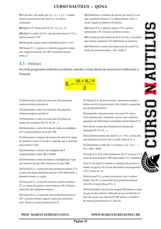 CURSO NAUTILUS – QOAA
PROF. MARCO AURELIO COSTA WWW.MARCOAURELIO.MAT.BR
Página 31
07) Calcular x de modo que 3x – 1, x + 3, x + 9 sejam
termos consecutivos de uma P.A. na ordem
enunciada
08) Qual o 15° termo da P.A. (-5, -2, 1, 4, ...)?
09) Qual é a razão da P.A. cujo primeiro termo é 7 e o
décimo termo é 70?
10) Interpole quatro meios aritméticos entre 1 e 21.
11) Numa P.A. o quinto e o décimo-segundo termos
são, respectivamente, 10 e 80. O primeiro termo,
então, é:
12) Determine o número de termos de uma P.A. em
que o primeiro termo é 2, o último termo é 22 e a
razão é igual ao número de termos.
14) Numa P.A, o décimo termo é 72 e o termo
precedente é 65. Calcule o primeiro termo.
15) A soma de três números em P.A é 18, e o produto
dos termos extremos é 32. Determine os números.
16) Determine o termo de ordem cem de uma P.A.
finita, de primeiro termo – 20 e razão 7.
4.3 - Somas
Em toda progressão aritmetica podemos calcular a soma direta de seus termos utilizando a
fórmula:
Sn =
a1 + an
` a
n
2
ffffffffffffffffffffffff
17) Determine o valor da soma dos 100 primeiros
números inteiros positivos.
18) Determine o valor da soma dos 30 primeiros
números impares positivos
19) Determine o valor da soma dos 20 primeiros
termos da sucessão (10, 13, 16, 19, ...)
20) Determine o valor da soma de todos os múltiplos
de 7 compreendidos entre 10 e 100
21) Determine o número de termos de uma P.A. finita,
de primeiro termo 5 e razão 6, sabendo que a soma de
seus termos é 320.
22) Determine o número de múltiplos de 9
compreendidos entre 100 e 10.000.
23) Determine a soma de todos os múltiplos de 7 que
são maiores do que 100 e menores do que 1000.
24) Numa P.A., a soma dos sete primeiros termos é 7 e
a soma dos doze primeiros termos é 102. Determine o
primeiro termo e a razão.
25) Numa P.A., a soma do terceiro e oitavo termos é
27, e a soma do quinto e nono termos é 18. Calcule a
soma dos dez primeiros termos.
26) Numa P.A., a soma dos cinco primeiros termos é
30 e o terceiro termo é igual à soma dos primeiros
dois. Escreva os cinco termos da P.A.
27) Numa P.A. de onze termos, o primeiro excede o
último em 50. O sexto termo é 36. Calcule a soma dos
seis primeiros termos.
28) Somando o terceiro termo de uma P.A. com o
nono obtemos 44 e somando o sexto com o décimo-
segundo, 62. Determine o centésimo termo dessa P.A.
29) Calcule a soma dos 20 primeiros termos da
sucessão (10, 13, 16, ...).
30) O primeiro termo de uma P.A. é – 10 e a soma dos
oito primeiros termos é 60. A razão dessa P.A. é:
31) Determine o valor de x na soma x + 2x + 3x + ... +
39 x + 40x = 4100.
32) Uma P.A. tem vinte elementos. Seu 1° termo é 1 e a
soma de seus termos é 590. Determine o 15° elemento.
33) P.A. de razão 13 satisfaz a condição de positivo e
menor ou igual a 10. Se um dos termos da progressão
é 35, o valor de a é:
34) Em uma P.A., a soma do terceiro com o sétimo
termo vale 30, e a soma dos doze primeiros termos
vale 216. A razão dessa P.A. é:
35) Um fuzileiro naval corre sempre 500 metros a mais
do que no dia anterior. Sabendo-se que ao final de 15
dias ele correu um total de 67.500 metros, o número
de metros percorridos no 3° dia foi:
 