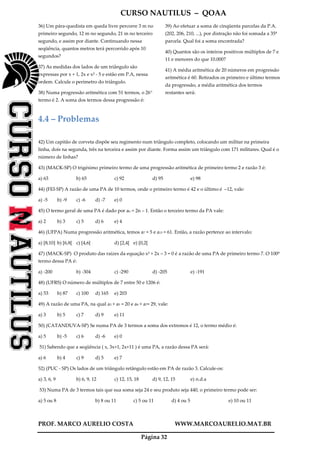 CURSO NAUTILUS – QOAA
PROF. MARCO AURELIO COSTA WWW.MARCOAURELIO.MAT.BR
Página 32
36) Um pára-quedista em queda livre percorre 3 m no
primeiro segundo, 12 m no segundo, 21 m no terceiro
segundo, e assim por diante. Continuando nessa
seqüência, quantos metros terá percorrido após 10
segundos?
37) As medidas dos lados de um triângulo são
expressas por x + 1, 2x e x² - 5 e estão em P.A, nessa
ordem. Calcule o perímetro do triângulo.
38) Numa progressão aritmética com 51 termos, o 26°
termo é 2. A soma dos termos dessa progressão é:
39) Ao efetuar a soma de cinqüenta parcelas da P.A.
(202, 206, 210, ...), por distração não foi somada a 35ª
parcela. Qual foi a soma encontrada?
40) Quantos são os inteiros positivos múltiplos de 7 e
11 e menores do que 10.000?
41) A média aritmética de 20 números em progressão
aritmética é 60. Retirados os primeiro e último termos
da progressão, a média aritmética dos termos
restantes será:
4.4 – Problemas
42) Um capitão de corveta dispõe seu regimento num triângulo completo, colocando um militar na primeira
linha, dois na segunda, três na terceira e assim por diante. Forma assim um triângulo com 171 militares. Qual é o
número de linhas?
43) (MACK-SP) O trigésimo primeiro termo de uma progressão aritmética de primeiro termo 2 e razão 3 é:
a) 63 b) 65 c) 92 d) 95 e) 98
44) (FEI-SP) A razão de uma PA de 10 termos, onde o primeiro termo é 42 e o último é –12, vale:
a) -5 b) -9 c) -6 d) -7 e) 0
45) O termo geral de uma PA é dado por an = 2n – 1. Então o terceiro termo da PA vale:
a) 2 b) 3 c) 5 d) 6 e) 4
46) (UFPA) Numa progressão aritmética, temos a7 = 5 e a15 = 61. Então, a razão pertence ao intervalo:
a) [8,10] b) [6,8[ c) [4,6[ d) [2,4[ e) [0,2[
47) (MACK-SP) O produto das raízes da equação x² + 2x – 3 = 0 é a razão de uma PA de primeiro termo 7. O 100º
termo dessa PA é:
a) -200 b) -304 c) -290 d) -205 e) -191
48) (UFRS) O número de múltiplos de 7 entre 50 e 1206 é:
a) 53 b) 87 c) 100 d) 165 e) 203
49) A razão de uma PA, na qual a3 + a5 = 20 e a4 + a7= 29, vale:
a) 3 b) 5 c) 7 d) 9 e) 11
50) (CATANDUVA-SP) Se numa PA de 3 termos a soma dos extremos é 12, o termo médio é:
a) 5 b) -5 c) 6 d) -6 e) 0
51) Sabendo que a seqüência ( x, 3x+1, 2x+11 ) é uma PA, a razão dessa PA será:
a) 6 b) 4 c) 9 d) 5 e) 7
52) (PUC - SP) Os lados de um triângulo retângulo estão em PA de razão 3. Calcule-os:
a) 3, 6, 9 b) 6, 9, 12 c) 12, 15, 18 d) 9, 12, 15 e) n.d.a
53) Numa PA de 3 termos tais que sua soma seja 24 e seu produto seja 440, o primeiro termo pode ser:
a) 5 ou 8 b) 8 ou 11 c) 5 ou 11 d) 4 ou 5 e) 10 ou 11
 