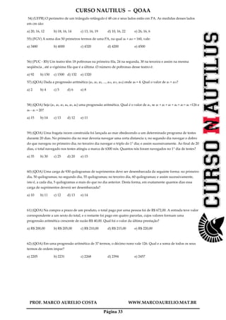 CURSO NAUTILUS – QOAA
PROF. MARCO AURELIO COSTA WWW.MARCOAURELIO.MAT.BR
Página 33
54) (UFPR) O perímetro de um triângulo retângulo é 48 cm e seus lados estão em PA. As medidas desses lados
em cm são:
a) 20, 16, 12 b) 18, 16, 14 c) 13, 16, 19 d) 10, 16, 22 e) 26, 16, 6
55) (FGV) A soma dos 50 primeiros termos de uma PA, na qual a6 + a45 = 160, vale:
a) 3480 b) 4000 c) 4320 d) 4200 e) 4500
56) (PUC - RS) Um teatro têm 18 poltronas na primeira fila, 24 na segunda, 30 na terceira e assim na mesma
seqüência , até a vigésima fila que é a última .O número de poltronas desse teatro é:
a) 92 b) 150 c) 1500 d) 132 e) 1320
57) (QOA) Dada a progressão aritmética (a1, a2, a3, ..., a14, a15, a16) onde a8 = 4. Qual o valor de a1 + a15?
a) 2 b) 4 c) 5 d) 6 e) 8
58) (QOA) Seja (a1, a2, a3, a4, a5, a6) uma progressão aritmética. Qual é o valor de a1, se a1 + a2 + a3 + a4 + a5 + a6 =126 e
a6 - a1 = 20?
a) 15 b) 14 c) 13 d) 12 e) 11
59) (QOA) Uma fragata recem construida foi lançada ao mar obedecendo a um determinado programa de testes
durante 20 dias. No primeiro dia no mar deveria navegar uma certa distancia x; no segundo dia navegar o dobro
do que navegou no primeiro dia; no terceiro dia navegar o triplo do 1° dia; e assim sucessivamente. Ao final de 20
dias, o total navegado nos testes atingiu a marca de 6300 nós. Quantos nós foram navegados no 1° dia de testes?
a) 35 b) 30 c) 25 d) 20 e) 15
60) (QOA) Uma carga de 930 quilogramas de suprimentos deve ser desembarcada da seguinte forma: no primeiro
dia, 50 quilogramas; no segundo dia, 55 quilogramas; no terceiro dia, 60 quilogramas; e assim sucessivamente,
isto é, a cada dia, 5 quilogramas a mais do que no dia anterior. Desta forma, em exatamente quantos dias essa
carga de suprimentos deverá ser desembarcada?
a) 10 b) 11 c) 12 d) 13 e) 14
61) (QOA) Na compra a prazo de um produto, o total pago por urna pessoa foi de R$ 672,00. A entrada teve valor
correspondente a um sexto do total, e o restante foi pago em quatro parcelas, cujos valores formam uma
progressão aritmética crescente de razão R$ 40,00. Qual foi o valor da última prestação?
a) R$ 200,00 b) R$ 205,00 c) R$ 210,00 d) R$ 215,00 e) R$ 220,00
62) (QOA) Em uma progressão aritmética de 37 termos, o décimo nono vale 126. Qual e a soma de todos os seus
termos de ordem impar?
a) 2205 b) 2231 c) 2268 d) 2394 e) 2457
 