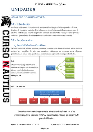 CURSO NAUTILUS – QOAA
PROF. MARCO AURELIO COSTA WWW.MARCOAURELIO.MAT.BR
Página 34
UNIDADE 5
ANÁLISE COMBINATÓRIA
5.1 – Introdução:
Análise combinatória é o conjunto de técnicas utilizadas para facilitar grandes cálculos,
técnicas de contagem indiretas de resultados ou ocorrências ou ainda acontecimentos. O
objetivo central deste assunto é aprender como em determinadas vezes podemos prever e
calcular a quantidades de situações finais possíveis sob determinadas condições.
5.2 – Fundamentos:
a) Possibilidades e Escolhas:
Quando temos de realizar escolhas, devemos observar que necessariamente, essas escolhas
podem ser supridas de diversas maneiras, efetuamos as mesmas entre algumas
possibilidades, tendo uma quantidade numérica que representa essas possibilidades.
Ex1:
Observamos que para efetuar a
escolha de viagem nas férias temos
alguns possíveis destinos, mas
vamos pensar quantitativamente
#Viagens = 4
Ex2: #Carros = 6
Observe que quando efetuamos uma escolha de um total de
possibilidades o número total de ocorrências é igual ao número de
possibilidades.
Viajar nas
Férias
Cabo Frio
Angra dos
Reis
Teresópolis
Vassouras
Comprar um carro 0 km entre
R$ 30.000,00 e R$ 40.000,00
Sandero 207 GOL J3 Uno Voyage
 