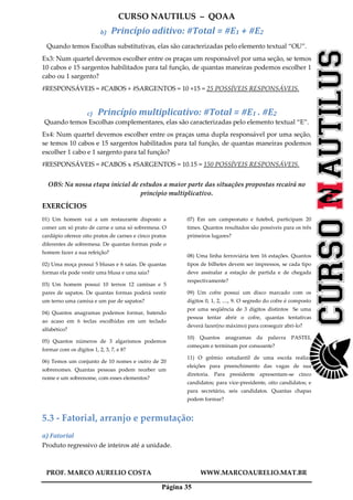 CURSO NAUTILUS – QOAA
PROF. MARCO AURELIO COSTA WWW.MARCOAURELIO.MAT.BR
Página 35
b) Princípio aditivo: #Total = #E1 + #E2
Quando temos Escolhas substitutivas, elas são caracterizadas pelo elemento textual “OU”.
Ex3: Num quartel devemos escolher entre os praças um responsável por uma seção, se temos
10 cabos e 15 sargentos habilitados para tal função, de quantas maneiras podemos escolher 1
cabo ou 1 sargento?
#RESPONSÁVEIS = #CABOS + #SARGENTOS = 10 +15 = 25 POSSÍVEIS RESPONSÁVEIS.
c) Princípio multiplicativo: #Total = #E1 . #E2
Quando temos Escolhas complementares, elas são caracterizadas pelo elemento textual “E”.
Ex4: Num quartel devemos escolher entre os praças uma dupla responsável por uma seção,
se temos 10 cabos e 15 sargentos habilitados para tal função, de quantas maneiras podemos
escolher 1 cabo e 1 sargento para tal função?
#RESPONSÁVEIS = #CABOS x #SARGENTOS = 10.15 = 150 POSSÍVEIS RESPONSÁVEIS.
OBS: Na nossa etapa inicial de estudos a maior parte das situações propostas recairá no
principio multiplicativo.
EXERCÍCIOS
01) Um homem vai a um restaurante disposto a
comer um só prato de carne e uma só sobremesa. O
cardápio oferece oito pratos de carnes e cinco pratos
diferentes de sobremesa. De quantas formas pode o
homem fazer a sua refeição?
02) Uma moça possui 5 blusas e 6 saias. De quantas
formas ela pode vestir uma blusa e uma saia?
03) Um homem possui 10 ternos 12 camisas e 5
pares de sapatos. De quantas formas poderá vestir
um terno uma camisa e um par de sapatos?
04) Quantos anagramas podemos formar, batendo
ao acaso em 6 teclas escolhidas em um teclado
alfabético?
05) Quantos números de 3 algarismos podemos
formar com os dígitos 1, 2, 3, 7, e 8?
06) Temos um conjunto de 10 nomes e outro de 20
sobrenomes. Quantas pessoas podem receber um
nome e um sobrenome, com esses elementos?
07) Em um campeonato e futebol, participam 20
times. Quantos resultados são possíveis para os três
primeiros lugares?
08) Uma linha ferroviária tem 16 estações. Quantos
tipos de bilhetes devem ser impressos, se cada tipo
deve assinalar a estação de partida e de chegada
respectivamente?
09) Um cofre possui um disco marcado com os
dígitos 0, 1, 2, ...., 9. O segredo do cofre é composto
por uma seqüência de 3 dígitos distintos Se uma
pessoa tentar abrir o cofre, quantas tentativas
deverá fazer(no máximo) para conseguir abri-lo?
10) Quantos anagramas da palavra PASTEL
começam e terminam por consoante?
11) O grêmio estudantil de uma escola realiza
eleições para preenchimento das vagas de sua
diretoria. Para presidente apresentam-se cinco
candidatos; para vice-presidente, oito candidatos; e
para secretário, seis candidatos. Quantas chapas
podem formar?
5.3 - Fatorial, arranjo e permutação:
a) Fatorial
Produto regressivo de inteiros até a unidade.
 