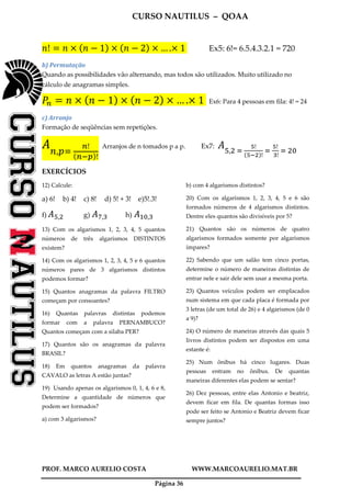 CURSO NAUTILUS – QOAA
PROF. MARCO AURELIO COSTA WWW.MARCOAURELIO.MAT.BR
Página 36
݊! ൌ ݊ ൈ ሺ݊ െ 1ሻ ൈ ሺ݊ െ 2ሻ ൈ … .ൈ 1	 Ex5: 6!= 6.5.4.3.2.1 = 720
b) Permutação
Quando as possibilidades vão alternando, mas todos são utilizados. Muito utilizado no
cálculo de anagramas simples.
ܲ௡ ൌ ݊ ൈ ሺ݊ െ 1ሻ ൈ ሺ݊ െ 2ሻ ൈ … .ൈ 1	 Ex6: Para 4 pessoas em fila: 4! = 24
c) Arranjo
Formação de seqüências sem repetições.
‫ܣ‬௡,௣ୀ	
೙!
ሺ೙ష೛ሻ!
Arranjos de n tomados p a p. Ex7: ‫ܣ‬ହ,ଶ	ୀ	
ఱ!
ሺఱషమሻ!
	ୀ	
ఱ!
	య!
	ୀ	ଶ଴
EXERCÍCIOS
12) Calcule:
a) 6! b) 4! c) 8! d) 5! + 3! e)5!.3!
f) ‫ܣ‬ହ,ଶ g)	‫ܣ‬଻,ଷ h)	‫ܣ‬ଵ଴,ଷ
13) Com os algarismos 1, 2, 3, 4, 5 quantos
números de três algarismos DISTINTOS
existem?
14) Com os algarismos 1, 2, 3, 4, 5 e 6 quantos
números pares de 3 algarismos distintos
podemos formar?
15) Quantos anagramas da palavra FILTRO
começam por consoantes?
16) Quantas palavras distintas podemos
formar com a palavra PERNAMBUCO?
Quantos começam com a silaba PER?
17) Quantos são os anagramas da palavra
BRASIL?
18) Em quantos anagramas da palavra
CAVALO as letras A estão juntas?
19) Usando apenas os algarismos 0, 1, 4, 6 e 8,
Determine a quantidade de números que
podem ser formados?
a) com 3 algarismos?
b) com 4 algarismos distintos?
20) Com os algarismos 1, 2, 3, 4, 5 e 6 são
formados números de 4 algarismos distintos.
Dentre eles quantos são divisíveis por 5?
21) Quantos são os números de quatro
algarismos formados somente por algarismos
ímpares?
22) Sabendo que um salão tem cinco portas,
determine o número de maneiras distintas de
entrar nele e sair dele sem usar a mesma porta.
23) Quantos veículos podem ser emplacados
num sistema em que cada placa é formada por
3 letras (de um total de 26) e 4 algarismos (de 0
a 9)?
24) O número de maneiras através das quais 5
livros distintos podem ser dispostos em uma
estante é:
25) Num ônibus há cinco lugares. Duas
pessoas entram no ônibus. De quantas
maneiras diferentes elas podem se sentar?
26) Dez pessoas, entre elas Antonio e beatriz,
devem ficar em fila. De quantas formas isso
pode ser feito se Antonio e Beatriz devem ficar
sempre juntos?
 