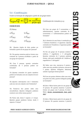 CURSO NAUTILUS – QOAA
PROF. MARCO AURELIO COSTA WWW.MARCOAURELIO.MAT.BR
Página 37
5.4 - Combinação:
Usado na formação de subgrupos a partir de um grupo maior.
‫ܥ‬௡,௣ୀ‫ܥ‬௣
௡
ൌ ቀ
௡
௣
ቁ ൌ
௡!
௣!ሺ௡ି௣ሻ!
Combinação de n tomados p a p.
EXERCÍCIOS
27) Efetue:
a) ‫ܥ‬ହ,ଶ b)	‫ܥ‬଼,ସ
c) ‫ܥ‬ଵ଴,ଶ d)	‫ܥ‬ଵ଴,଻
e) ‫ܥ‬ଵହ,ଵଶ f)	‫ܥ‬ଶହ,ଶଶ
28) Quantas duplas de tênis podem ser
formadas a partir de um grupo de 6 pessoas?
29) De quantas maneiras pode-se formar uma
comissão de 3 pessoas escolhidas a partir de
um grupo de 8 pessoas?
30) Com 5 pessoas, quantas comissões
constituídas de 3 pessoas podem ser
formadas?
31) Quantas comissões de quatro membros
podem ser formadas com um conjunto de nove
pessoas?
32) Quantos subconjuntos com 3 elementos
cada um, tem um conjunto com 8 elementos?
33) Tomam-se dez pontos sobre uma
circunferência. Quantos triângulos podemos
construir com vértice nesses pontos?
34) Numa sala, temos 5 rapazes e 6 moças.
Quantos grupos podemos formar, tendo 2
rapazes e 3 moças?
35) Com um grupo de 5 economistas e 6
administradores, quantas comissões de 2
economistas e 3 administradores podem ser
formados?
36) A diretoria de uma firma é constituída por
7 diretores brasileiros e 4 japoneses. Quantas
comissões de 3 brasileiros e 3 japoneses podem
ser formadas?
37) Em um grupo de 15 pessoas existem 5
médicos, 7 engenheiros e 3 advogados.
Quantas comissões de 5 pessoas podemos
formar, cada qual constituída de 2 médicos, 2
engenheiros e 1 advogado?
38) Sobre uma reta, marcam-se 8 pontos e
sobre uma reta, paralela à primeira, marcam-se
5 pontos. Quantos triângulos obteremos,
unindo 3 quaisquer desses pontos?
39) Com seis pontos distintos sobre uma reta e
um ponto fora dela, quantos triângulos podem
ser formados?
40) João e Maria fazem parte de um grupo de
15 pessoas. De quantas maneiras é possível
formar um grupo com 5 pessoas, Se João e
Maria devem necessariamente fazer parte
dele?
41) João e Maria fazem parte de um grupo de
15 pessoas. De quantas maneiras é possível
 