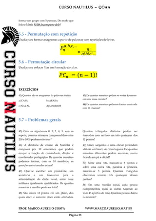 CURSO NAUTILUS – QOAA
PROF. MARCO AURELIO COSTA WWW.MARCOAURELIO.MAT.BR
Página 38
formar um grupo com 5 pessoas, De modo que
João e Maria NÃO façam parte dele?
5.5 - Permutação com repetição
Usada para formar anagramas a partir de palavras com repetições de letras.
ܲ௡
௔,௕,௖,…
ୀ	
௡!
௔!௕!௖!…
5.6 – Permutação circular
Usada para colocar filas em formação circular.
ܲ‫ܥ‬௡	 ൌ ሺ݊ െ 1ሻ!
EXERCÍCIOS
42) Quantos são os anagramas da palavras abaixo:
a) CASA b) ARARA
c) NAVAL d) MISSISSIPI
43) De quantas maneiras podem se sentar 4 pessoas
em uma mesa circular?
44) De quantas maneiras podemos formar uma roda
com 10 crianças?
5.7 – Problemas gerais
45) Com os algarismos 0, 1, 2, 4, 5, sem os
repetir, quantos números compreendidos entre
200 e 1000 podemos formar?
46) A diretoria de ensino da Marinha é
composta por 10 almirantes, que podem
ocupar a função de comandante, diretor e
coordenador pedagógico. De quantas maneiras
podemos formar, com os 10 membros, as
posições mencionadas acima?
47) Quer-se escolher um presidente, um
secretário e um tesoureiro para a
administração do clube naval, entre doze
militares igualmente qualificados. De quantas
maneiras a escolha pode ser feita?
48) São dados 12 pontos em um plano, dos
quais cinco e somente cinco estão alinhados.
Quantos triângulos distintos podem ser
formados com vértices em três quaisquer dos
12 pontos?
49) Cinco sargentos e uma oficial pretendem
utilizar um banco de cinco lugares. De quantas
maneiras diferentes podem sentar-se, nunca
ficando em pé a oficial?
50) Sobre uma reta, marcam-se 8 pontos e
sobre uma outra reta, paralela à primeira,
marcam-se 5 pontos. Quantos triângulos
obteremos unindo três quaisquer desses
pontos?
51) Em uma reunião social, cada pessoa
cumprimentou todas as outras havendo ao
todo 45 apertos de mão. Quantas pessoas havia
na reunião?
 