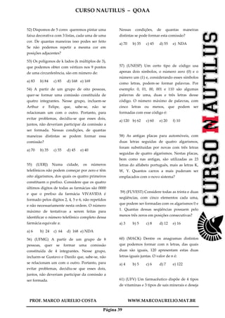 CURSO NAUTILUS – QOAA
PROF. MARCO AURELIO COSTA WWW.MARCOAURELIO.MAT.BR
Página 39
52) Dispomos de 5 cores queremos pintar uma
faixa decorativa com 3 listas, cada uma de uma
cor. De quantas maneiras isso podes ser feito
Se não podemos repetir a mesma cor em
posições adjacentes?
53) Os polígonos de k lados (k múltiplos de 3),
que podemos obter com vértices nos 9 pontos
de uma circunferência, são em número de:
a) 83 b) 84 c) 85 d) 168 e) 169
54) A partir de um grupo de oito pessoas,
quer-se formar uma comissão constituída de
quatro integrantes. Nesse grupo, incluem-se
Arthur e Felipe, que, sabe-se, não se
relacionam um com o outro. Portanto, para
evitar problemas, decidiu-se que esses dois,
juntos, não deveriam participar da comissão a
ser formada. Nessas condições, de quantas
maneiras distintas se podem formar essa
comissão?
a) 70 b) 35 c) 55 d) 45 e) 40
55) (UERJ) Numa cidade, os números
telefônicos não podem começar por zero e têm
oito algarismos, dos quais os quatro primeiros
constituem o prefixo. Considere que os quatro
últimos dígitos de todas as farmácias são 0000
e que o prefixo da farmácia VIVAVIDA é
formado pelos dígitos 2, 4, 5 e 6, não repetidos
e não necessariamente nesta ordem. O número
máximo de tentativas a serem feitas para
identificar o número telefônico completo dessa
farmácia equivale a:
a) 6 b) 24 c) 64 d) 168 e) NDA
56) (UFMG) A partir de um grupo de 8
pessoas, quer se formar uma comissão
constituída de 4 integrantes. Nesse grupo,
incluem-se Gustavo e Danilo que, sabe-se, não
se relacionam um com o outro. Portanto, para
evitar problemas, decidiu-se que esses dois,
juntos, não deveriam participar da comissão a
ser formada.
Nessas condições, de quantas maneiras
distintas se pode formar esta comissão?
a) 70 b) 35 c) 45 d) 55 e) NDA
57) (UNESP) Um certo tipo de código usa
apenas dois símbolos, o número zero (0) e o
número um (1) e, considerando esses símbolos
como letras, podem-se formar palavras. Por
exemplo: 0, 01, 00, 001 e 110 são algumas
palavras de uma, duas e três letras desse
código. O número máximo de palavras, com
cinco letras ou menos, que podem ser
formadas com esse código é:
a) 120 b) 62 c) 60 e) 20 f) 10
58) As antigas placas para automóveis, com
duas letras seguidas de quatro algarismos,
foram substituídas por novas com três letras
seguidas de quatro algarismos. Nestas placas,
bem como nas antigas, são utilizadas as 23
letras do alfabeto português, mais as letras K,
W, Y. Quantos carros a mais puderam ser
emplacados com o novo sistema?
59) (FUVEST) Considere todas as trinta e duas
seqüências, com cinco elementos cada uma,
que podem ser formadas com os algarismos 0 e
1. Quantas dessas seqüências possuem pelo
menos três zeros em posições consecutivas?
a) 3 b) 5 c) 8 d) 12 e) 16
60) (MACK) Dentre os anagramas distintos
que podemos formar com n letras, das quais
duas são iguais, 120 apresentam estas duas
letras iguais juntas. O valor de n é:
a) 4 b) 5 c) 6 d) 7 e) 122
61) (UFV) Um farmacêutico dispõe de 4 tipos
de vitaminas e 3 tipos de sais minerais e deseja
 