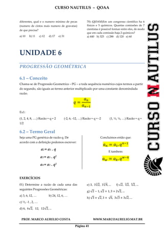 CURSO NAUTILUS – QOAA
PROF. MARCO AURELIO COSTA WWW.MARCOAURELIO.MAT.BR
Página 41
diferentes, qual e o numero mínimo de pecas
(numero de cintos mais numero de gravatas)
de que precisa?
a) 10 b) 11 c) 12 d) 17 e) 31
70) (QOAM)Em um congresso cientifico ha 6
físicos e 5 químicos. Quantas comissões de 7
cientistas é possível formar entre eles, de modo
que em cada comissão haja 2 químicos?
a) 440 b) 325 c) 288 d) 120 e) 60
UNIDADE 6
PROGRESSÃO GEOMÉTRICA
6.1 – Conceito
Chama-se de Progressão Geometrica – PG – a toda sequência numérica cujos termos a partir
do segundo, são iguais ao termo anterior multiplicado por uma constante denomindada
razão.
‫ݍ‬ ൌ
ܽ௡
ܽ௡ିଵ
Ex1:
(1, 2, 4, 8, ….) Razão = q = 2 (-2, 6, -12, …) Razão = q = -2 (1, ½, ¼, …) Razão = q =
1/2
6.2 – Termo Geral
Seja uma PG genérica de razão q. De
acordo com a definição podemos escrever:
a2 = a1 . q
a3 = a1 . q2
a4 = a1 . q3
Concluimos então que:
ܽ௡ ൌ ܽଵ. ‫ݍ‬௡ିଵ
E tambem:
ܽ௪ ൌ ܽ௞. ‫ݍ‬௪ି௞
EXERCÍCIOS
01) Determine a razão de cada uma das
seguintes Progressões Geométricas:
a) 3, 6, 12, … b) 24, 12, 6, …
c) ½, -1 , 2, …
d) 6, 6√2,			12,			12√2, …
e) 3, 3√2
య
, 3√4
య
, … f) √2, √2
య
, √2
ల
, …
g) √2 െ 1, √2 ൅ 1, 3 ൅ 2√2, …	
h) √3 ൅ √2, 3 ൅	√6, 3√3 ൅ 3√2, …
 