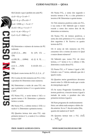 CURSO NAUTILUS – QOAA
PROF. MARCO AURELIO COSTA WWW.MARCOAURELIO.MAT.BR
Página 42
02) Calcule o que é pedido em cada PG:
a) a3 = 10, q = 2 e a8 = ?
b) a3 = 8, q = √3 e a10 = ?
c) a6 = 12500, q = - 5 e a1 = ?
d) a12 = 5/8, q = ½ e a1 = ?
e) a1 = 6, a6 = 192 e q = ?
f) a3 = 8, a7 = 5000 e q = ?
03) Determine o número de termos da PG
indicada:
a) (2/3, 2, 6, ... ,486) b) (1/9, 1/3, ...,
729)
c) (100, 20, ... , 0,0064) d) (2, 8, 32, ... ,
2048)
e) (1, 5, ... ,3125) f) (0,125; 0,5; ... ;
128)
04) Qual o nono termo da P.G. (1, 2, 4, ...)?
05) A soma de três números em P.G. é 14 e
o produto 64. Determine esses números.
06) Determinar a razão de uma P.G. em
que o primeiro termo é ¼ e o quarto termo
é 2/27.
07) Numa P.G., o sexto termo é 162 e o
quarto termo é 18. Determine o primeiro
termo e a razão.
08) Numa P.G., o sétimo termo é 3/32 e a
razão é ½. Determine o primeiro termo.
09) Quantos termos tem uma P.G. cujo
primeiro termo é ½, a razão é 2 e o último
termo é 128?
10) Numa P.G., a soma dos segundo e
terceiro termos é 96, e a dos primeiro e
terceiro é 80. Determine o quinto termo.
11) Três números positivos estão em P.G.,
e sua soma é 126. Sabendo que o maior
excede a soma dos outros dois de 66,
determine os números.
12) Numa P.G. de termos positivos, a
soma dos dois primeiros é 9 e a soma dos
dois seguintes é 36. Escreva os quatro
termos da P.G.
13) A soma de três números em P.G.
crescente é 26 e o termo do meio é 6. Qual
o maior desses números?
14) Sabendo que, numa P.G. de cinco
termos, o 1° termo é 4 e o último é 324,
determine a razão dessa P.G.
15) Numa P.G., o 5° termo é igual a 243.
Calcule o seu 1° termo, sabendo que ele é
igual à razão.
16) Quantos meios geométricos devemos
inserir entre 2 e 1024 de modo que a razão
de interpolação seja 2?
17) Se numa Progressão Geométrica, de
termos positivos, o terceiro termo é igual à
metade da razão, o produto dos três
primeiros termos é igual a:
18) Num programa de condicionamento
físico, um atleta nada sempre o dobro do
dia anterior. Se no 1° dia ele nadou 25m,
quanto ele nadará no 6° dia?3
19) Quantos termos tem a P.G. ሺ3√2,
3, … , 3√2
16
ൗ ሻ?
 
